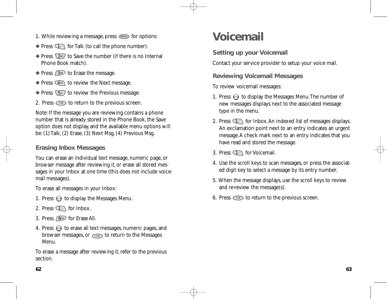 6362VoicemailSetting up your VoicemailContact your service provider to setup your voice mail.Reviewing Voicemail MessagesTo review voicemail messages:1.Press  to display the Messages Menu.The number ofnew messages displays next to the associated messagetype in the menu.2.Press  for Inbox.An indexed list of messages displays.An exclamation point next to an entry indicates an urgentmessage.A check mark next to an entry indicates that youhave read and stored the message.3.Press for Voicemail.4.Use the scroll keys to scan messages,or press the associat-ed digit key to select a message by its entry number.5.When the message displays,use the scroll keys to reviewand re-review the message(s).6.Press  to return to the previous screen.CLR1.      &apos;1.      &apos;OKOK1.While reviewing a message,press  for options:◆ Press  for Talk (to call the phone number).◆ Press  to Save the number (if there is no InternalPhone Book match).◆ Press  to Erase the message.◆ Press  to review the Next message.◆ Press  to review the Previous message.2.Press  to return to the previous screen.Note:If the message you are reviewing contains a phonenumber that is already stored in the Phone Book,the Saveoption does not display,and the available menu options willbe:(1) Talk,(2) Erase,(3) Next Msg,(4) Previous Msg.Erasing Inbox MessagesYou can erase an individual text message,numeric page,orbrowser message after reviewing it,or erase all stored mes-sages in your Inbox at one time (this does not include voice-mail messages).To erase all messages in your Inbox:1.Press  to display the Messages Menu.2.Press for Inbox.3.Press for Erase All.4.Press  to erase all text messages,numeric pages,andbrowser messages,or  to return to the MessagesMenu.To erase a message after reviewing it,refer to the previoussection.CLROKOK6MNO1.      &apos;OKOKCLR5JKLGHI43DEF2ABC1.      &apos;MENU