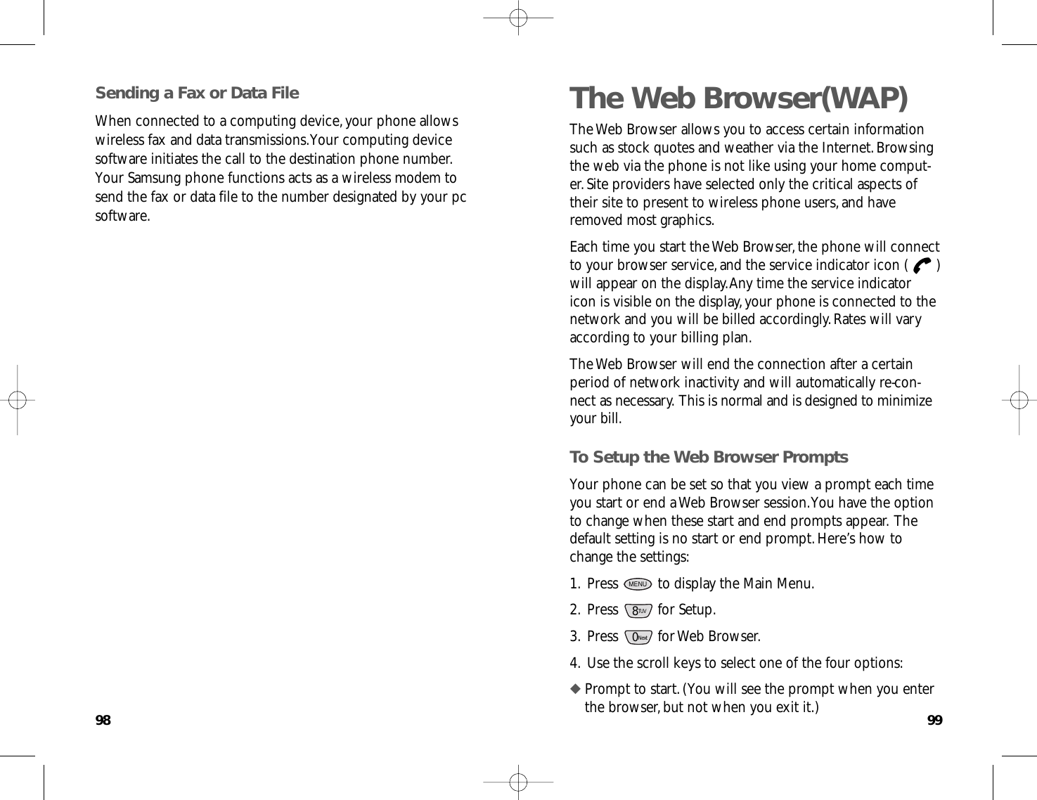 9998The Web Browser(WAP)The Web Browser allows you to access certain informationsuch as stock quotes and weather via the Internet.Browsingthe web via the phone is not like using your home comput-er.Site providers have selected only the critical aspects oftheir site to present to wireless phone users,and haveremoved most graphics.Each time you start the Web Browser,the phone will connectto your browser service,and the service indicator icon ( )will appear on the display.Any time the service indicatoricon is visible on the display,your phone is connected to thenetwork and you will be billed accordingly.Rates will varyaccording to your billing plan.The Web Browser will end the connection after a certainperiod of network inactivity and will automatically re-con-nect as necessary.This is normal and is designed to minimizeyour bill.To Setup the Web Browser PromptsYour phone can be set so that you view a prompt each timeyou start or end a Web Browser session.You have the optionto change when these start and end prompts appear.Thedefault setting is no start or end prompt.Here’s how tochange the settings:1.Press  to display the Main Menu.2.Press for Setup.3.Press for Web Browser.4.Use the scroll keys to select one of the four options:◆ Prompt to start.(You will see the prompt when you enterthe browser,but not when you exit it.)0Next8TUVMENUSending a Fax or Data FileWhen connected to a computing device,your phone allowswireless fax and data transmissions.Your computing devicesoftware initiates the call to the destination phone number.Your Samsung phone functions acts as a wireless modem tosend the fax or data file to the number designated by your pcsoftware.