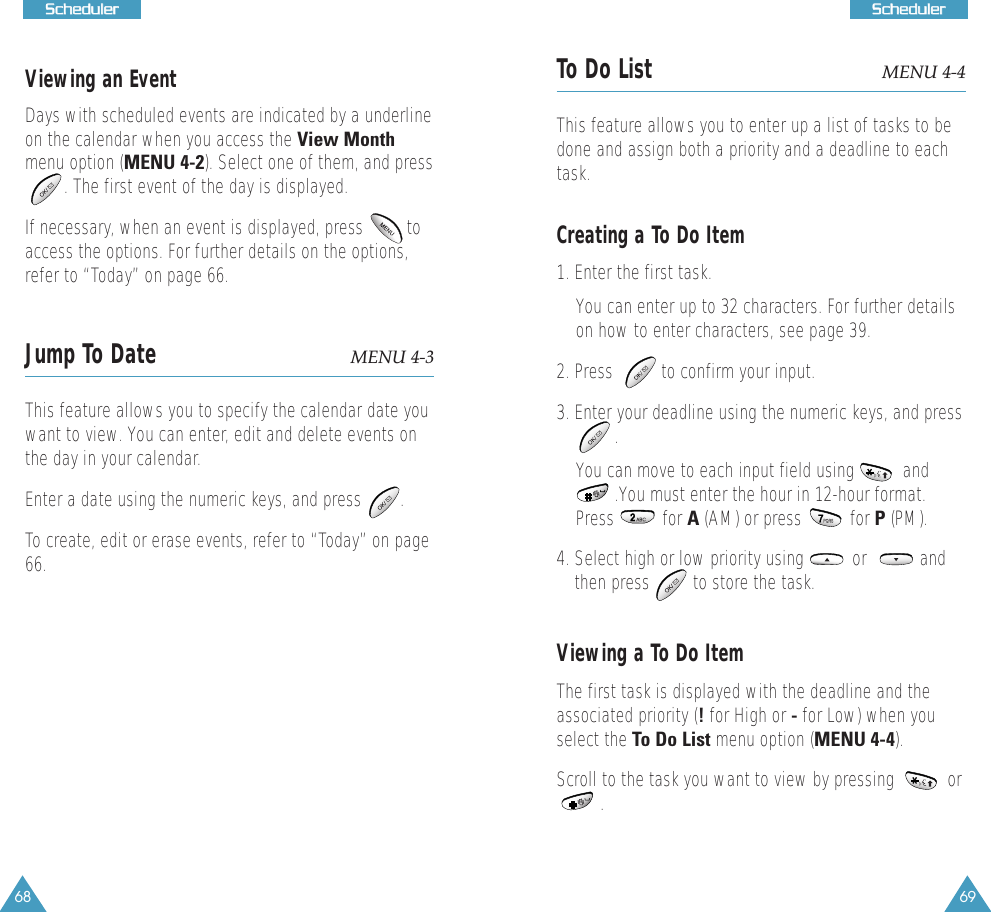 69SScchheedduulleerr68SScchheedduulleerrViewing an EventDays with scheduled events are indicated by a underlineon the calendar when you access the View Monthmenu option (MENU 4-2). Select one of them, and press. The first event of the day is displayed. If necessary, when an event is displayed, press         toaccess the options. For further details on the options,refer to &ldquo;Today&rdquo; on page 66. Jump To Date MENU 4-3This feature allows you to specify the calendar date youwant to view. You can enter, edit and delete events onthe day in your calendar. Enter a date using the numeric keys, and press        .To create, edit or erase events, refer to &ldquo;Today&rdquo; on page66.To Do List MENU 4-4This feature allows you to enter up a list of tasks to bedone and assign both a priority and a deadline to eachtask. Creating a To Do Item1. Enter the first task.You can enter up to 32 characters. For further detailson how to enter characters, see page 39.2. Press          to confirm your input.3. Enter your deadline using the numeric keys, and press   . You can move to each input field using          and.You must enter the hour in 12-hour format.Press          for A (AM) or press          for P (PM). 4. Select high or low priority using          or           andthen press         to store the task.Viewing a To Do ItemThe first task is displayed with the deadline and theassociated priority (!for High or -for Low) when youselect the To Do List menu option (MENU 4-4). Scroll to the task you want to view by pressing           or . 