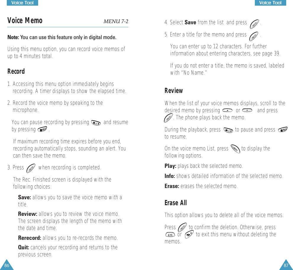 87VVooiiccee  TTooooll86VVooiiccee  TToooollVoice Memo MENU 7-2Note: You can use this feature only in digital mode. Using this menu option, you can record voice memos ofup to 4 minutes total.  Record1. Accessing this menu option immediately beginsrecording. A timer displays to show the elapsed time.2. Record the voice memo by speaking to themicrophone. You can pause recording by pressing          and resumeby pressing         . If maximum recording time expires before you end,recording automatically stops, sounding an alert. Youcan then save the memo.  3. Press          when recording is completed. The Rec. Finished screen is displayed with thefollowing choices:&bull; Save: allows you to save the voice memo with atitle. &bull; Review: allows you to review the voice memo.The screen displays the length of the memo withthe date and time. &bull; Rerecord: allows you to re-records the memo. &bull; Quit: cancels your recording and returns to theprevious screen.4. Select Save from the list  and press         .5. Enter a title for the memo and press         . You can enter up to 12 characters. For furtherinformation about entering characters, see page 39. If you do not enter a title, the memo is saved, labeledwith &ldquo;No Name.&rdquo;ReviewWhen the list of your voice memos displays, scroll to thedesired memo by pressing           or            and press. The phone plays back the memo. During the playback, press          to pause and pressto resume. On the voice memo List, press         to display thefollowing options. Play: plays back the selected memo. Info: shows detailed information of the selected memo. Erase: erases the selected memo.Erase AllThis option allows you to delete all of the voice memos. Press         to confirm the deletion. Otherwise, press         or          to exit this menu without deleting thememos. 