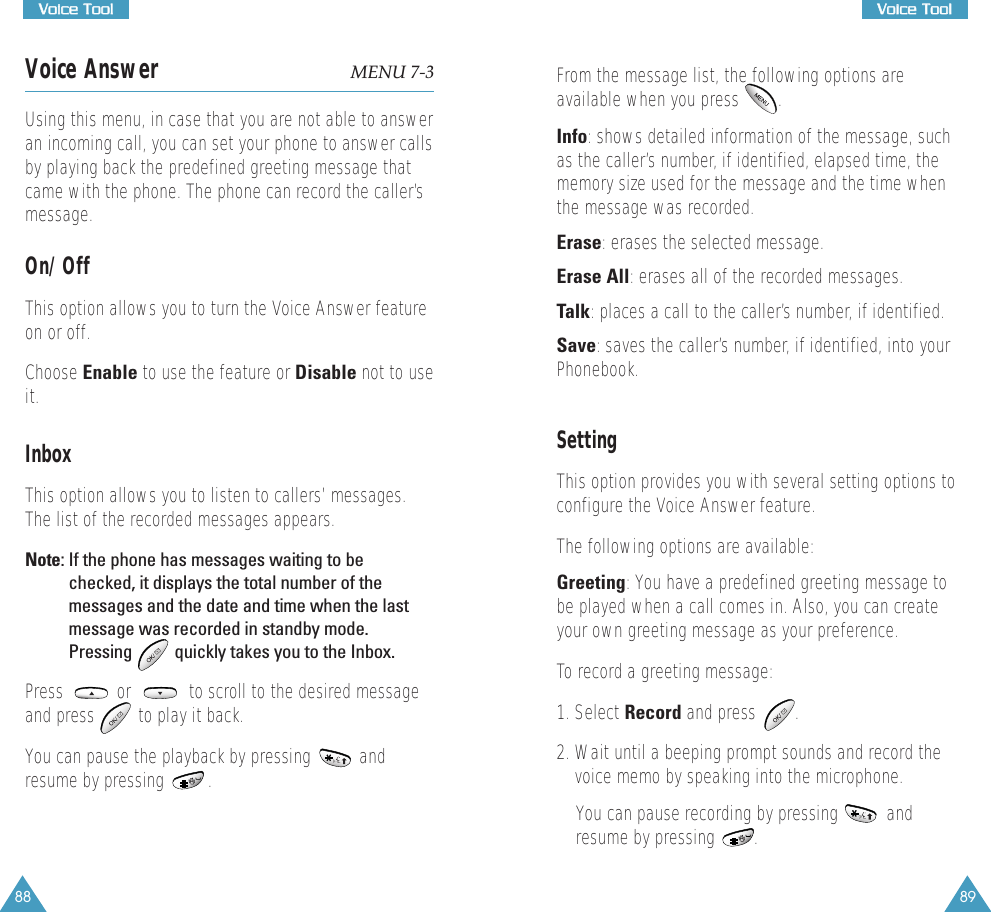 89VVooiiccee  TTooooll88VVooiiccee  TToooollVoice Answer MENU 7-3Using this menu, in case that you are not able to answeran incoming call, you can set your phone to answer callsby playing back the predefined greeting message thatcame with the phone. The phone can record the caller&rsquo;smessage.On/OffThis option allows you to turn the Voice Answer featureon or off.Choose Enable to use the feature or Disable not to useit.InboxThis option allows you to listen to callers&rsquo; messages.The list of the recorded messages appears.Note: If the phone has messages waiting to bechecked, it displays the total number of themessages and the date and time when the lastmessage was recorded in standby mode.Pressing  quickly takes you to the Inbox.Press           or            to scroll to the desired messageand press  to play it back.You can pause the playback by pressing          andresume by pressing         .From the message list, the following options areavailable when you press        .Info: shows detailed information of the message, suchas the caller&rsquo;s number, if identified, elapsed time, thememory size used for the message and the time whenthe message was recorded.Erase: erases the selected message.Erase All: erases all of the recorded messages.Talk: places a call to the caller&rsquo;s number, if identified.Save: saves the caller&rsquo;s number, if identified, into yourPhonebook.Setting This option provides you with several setting options toconfigure the Voice Answer feature.The following options are available:Greeting: You have a predefined greeting message tobe played when a call comes in. Also, you can createyour own greeting message as your preference.To record a greeting message:1. Select Record and press        .2. Wait until a beeping prompt sounds and record thevoice memo by speaking into the microphone.You can pause recording by pressing          andresume by pressing        . 