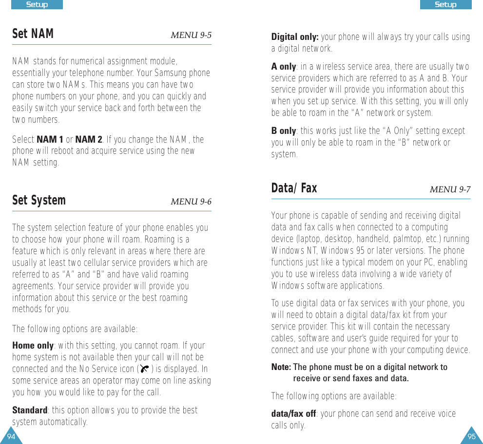 94SSeettuupp95SSeettuuppSet NAM MENU 9-5NAM stands for numerical assignment module,essentially your telephone number. Your Samsung phonecan store two NAMs. This means you can have twophone numbers on your phone, and you can quickly andeasily switch your service back and forth between thetwo numbers.Select NAM 1 or NAM 2. If you change the NAM, thephone will reboot and acquire service using the newNAM setting.Set System  MENU 9-6The system selection feature of your phone enables youto choose how your phone will roam. Roaming is afeature which is only relevant in areas where there areusually at least two cellular service providers which arereferred to as &ldquo;A&rdquo; and &ldquo;B&rdquo; and have valid roamingagreements. Your service provider will provide youinformation about this service or the best roamingmethods for you. The following options are available:Home only: with this setting, you cannot roam. If yourhome system is not available then your call will not beconnected and the No Service icon ( ) is displayed. Insome service areas an operator may come on line askingyou how you would like to pay for the call.Standard: this option allows you to provide the bestsystem automatically.Digital only: your phone will always try your calls usinga digital network. A only: in a wireless service area, there are usually twoservice providers which are referred to as A and B. Yourservice provider will provide you information about thiswhen you set up service. With this setting, you will onlybe able to roam in the &ldquo;A&rdquo; network or system.B only: this works just like the &ldquo;A Only&rdquo; setting exceptyou will only be able to roam in the &ldquo;B&rdquo; network orsystem.Data/Fax MENU 9-7Your phone is capable of sending and receiving digitaldata and fax calls when connected to a computingdevice (laptop, desktop, handheld, palmtop, etc.) runningWindows NT, Windows 95 or later versions. The phonefunctions just like a typical modem on your PC, enablingyou to use wireless data involving a wide variety ofWindows software applications.To use digital data or fax services with your phone, youwill need to obtain a digital data/fax kit from yourservice provider. This kit will contain the necessarycables, software and user&rsquo;s guide required for your toconnect and use your phone with your computing device.Note: The phone must be on a digital network toreceive or send faxes and data.The following options are available:data/fax off: your phone can send and receive voicecalls only.