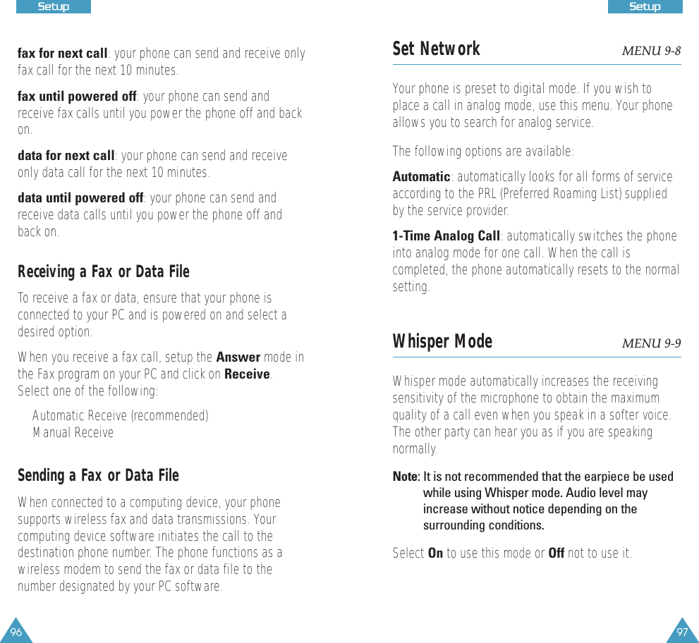 97SSeettuupp96SSeettuuppfax for next call: your phone can send and receive onlyfax call for the next 10 minutes.fax until powered off: your phone can send andreceive fax calls until you power the phone off and backon.data for next call: your phone can send and receiveonly data call for the next 10 minutes.data until powered off: your phone can send andreceive data calls until you power the phone off andback on.Receiving a Fax or Data FileTo receive a fax or data, ensure that your phone isconnected to your PC and is powered on and select adesired option. When you receive a fax call, setup the Answer mode inthe Fax program on your PC and click on Receive.Select one of the following:&bull;Automatic Receive (recommended)&bull;Manual ReceiveSending a Fax or Data FileWhen connected to a computing device, your phonesupports wireless fax and data transmissions. Yourcomputing device software initiates the call to thedestination phone number. The phone functions as awireless modem to send the fax or data file to thenumber designated by your PC software.Set Network MENU 9-8Your phone is preset to digital mode. If you wish toplace a call in analog mode, use this menu. Your phoneallows you to search for analog service. The following options are available:Automatic: automatically looks for all forms of serviceaccording to the PRL (Preferred Roaming List) suppliedby the service provider.1-Time Analog Call: automatically switches the phoneinto analog mode for one call. When the call iscompleted, the phone automatically resets to the normalsetting.Whisper Mode MENU 9-9Whisper mode automatically increases the receivingsensitivity of the microphone to obtain the maximumquality of a call even when you speak in a softer voice.The other party can hear you as if you are speakingnormally.Note: It is not recommended that the earpiece be usedwhile using Whisper mode. Audio level mayincrease without notice depending on thesurrounding conditions.Select On to use this mode or Off not to use it.