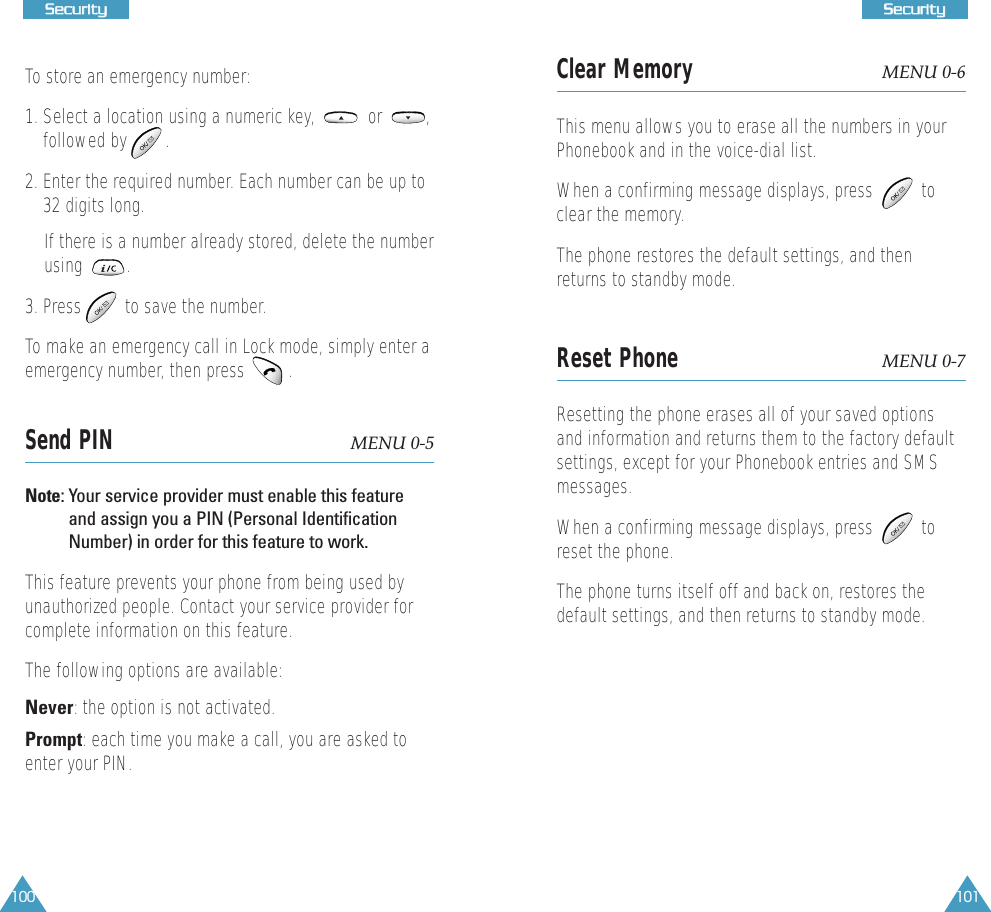 100SSeeccuurriittyy101SSeeccuurriittyyTo store an emergency number:1. Select a location using a numeric key,           or         ,followed by        .2. Enter the required number. Each number can be up to32 digits long. If there is a number already stored, delete the numberusing         .  3. Press         to save the number. To make an emergency call in Lock mode, simply enter aemergency number, then press   .Send PIN  MENU 0-5Note: Your service provider must enable this featureand assign you a PIN (Personal IdentificationNumber) in order for this feature to work.This feature prevents your phone from being used byunauthorized people. Contact your service provider forcomplete information on this feature. The following options are available:Never: the option is not activated.Prompt: each time you make a call, you are asked toenter your PIN.Clear Memory MENU 0-6This menu allows you to erase all the numbers in yourPhonebook and in the voice-dial list.When a confirming message displays, press          toclear the memory.The phone restores the default settings, and thenreturns to standby mode.Reset Phone MENU 0-7Resetting the phone erases all of your saved optionsand information and returns them to the factory defaultsettings, except for your Phonebook entries and SMSmessages. When a confirming message displays, press          toreset the phone.The phone turns itself off and back on, restores thedefault settings, and then returns to standby mode.