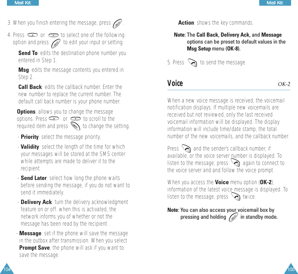 104MMaaiill  KKiitt105MMaaiill  KKiitt3. When you finish entering the message, press        .4. Press           or           to select one of the followingoption and press          to edit your input or setting.&bull; Send To: edits the destination phone number youentered in Step 1.&bull; Msg: edits the message contents you entered inStep 2.&bull; Call Back: edits the callback number. Enter thenew number to replace the current number. Thedefault call back number is your phone number.&bull; Options: allows you to change the messageoptions. Press           or           to scroll to therequired item and press          to change the setting.- Priority: select the message priority.- Validity: select the length of the time for whichyour messages will be stored at the SMS centerwhile attempts are made to deliver it to therecipient.- Send Later: select how long the phone waitsbefore sending the message, if you do not want tosend it immediately. - Delivery Ack: turn the delivery acknowledgmentfeature on or off. when this is activated, thenetwork informs you of whether or not themessage has been read by the recipient .- Message: set if the phone will save the messagein the outbox after transmission. When you selectPrompt Save, the phone will ask if you want tosave the message.&bull; Action: shows the key commands.Note: The Call Back, Delivery Ack, and Messageoptions can be preset to default values in theMsg Setup menu (OK-8).5. Press           to send the message.  Voice OK-2When a new voice message is received, the voicemailnotification displays. If multiple new voicemails arereceived but not reviewed, only the last receivedvoicemail information will be displayed. The displayinformation will include time/date stamp, the totalnumber of the new voicemails, and the callback number. Press          and the sender&rsquo;s callback number, ifavailable, or the voice server number is displayed. Tolisten to the message, press          again to connect tothe voice server and and follow the voice prompt.When you access the Voice menu option (OK-2),information of the latest voice message is displayed. Tolisten to the message, press          twice. Note: You can also access your voicemail box bypressing and holding           in standby mode.
