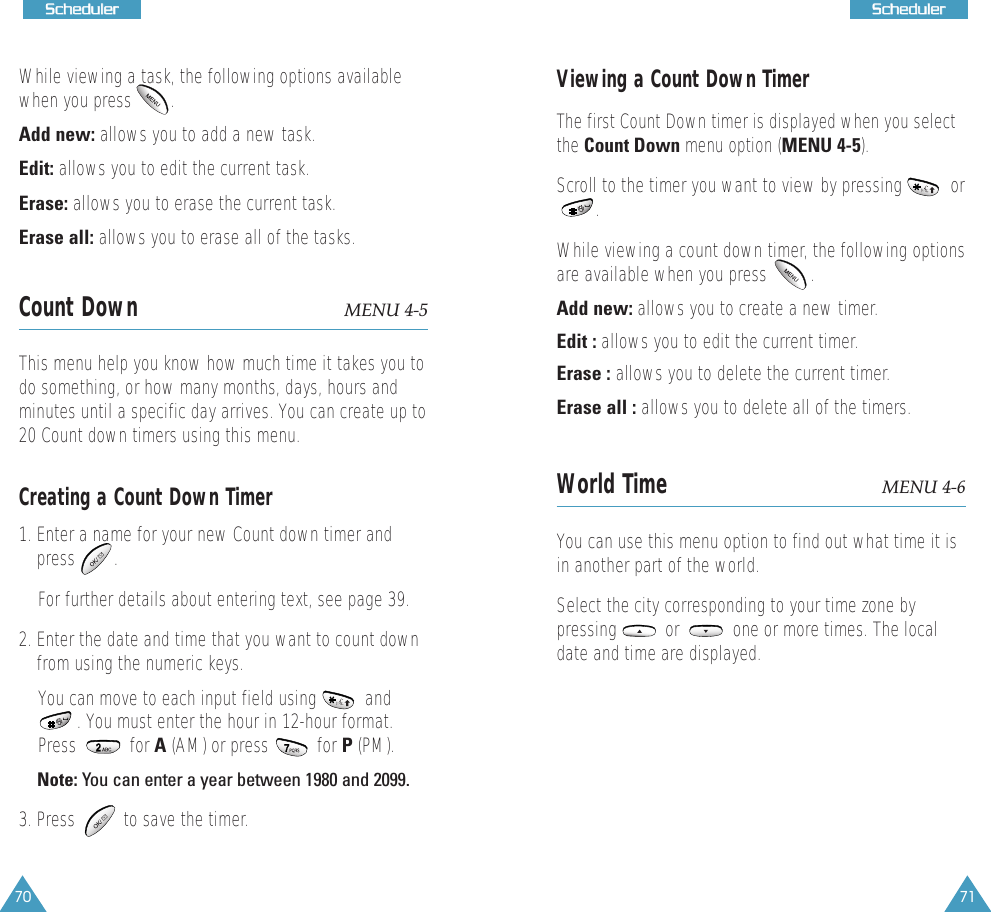 71SScchheedduulleerr70SScchheedduulleerrWhile viewing a task, the following options availablewhen you press        .Add new: allows you to add a new task.Edit: allows you to edit the current task. Erase: allows you to erase the current task. Erase all: allows you to erase all of the tasks.Count Down MENU 4-5This menu help you know how much time it takes you todo something, or how many months, days, hours andminutes until a specific day arrives. You can create up to20 Count down timers using this menu. Creating a Count Down Timer1. Enter a name for your new Count down timer andpress        . For further details about entering text, see page 39.2. Enter the date and time that you want to count downfrom using the numeric keys.You can move to each input field using          and. You must enter the hour in 12-hour format.Press           for A (AM) or press          for P (PM). Note: You can enter a year between 1980 and 2099.3. Press          to save the timer.Viewing a Count Down TimerThe first Count Down timer is displayed when you selectthe Count Down menu option (MENU 4-5). Scroll to the timer you want to view by pressing          or .  While viewing a count down timer, the following optionsare available when you press         .Add new: allows you to create a new timer.Edit : allows you to edit the current timer. Erase : allows you to delete the current timer.Erase all : allows you to delete all of the timers.World Time MENU 4-6You can use this menu option to find out what time it isin another part of the world.Select the city corresponding to your time zone bypressing          or           one or more times. The localdate and time are displayed.