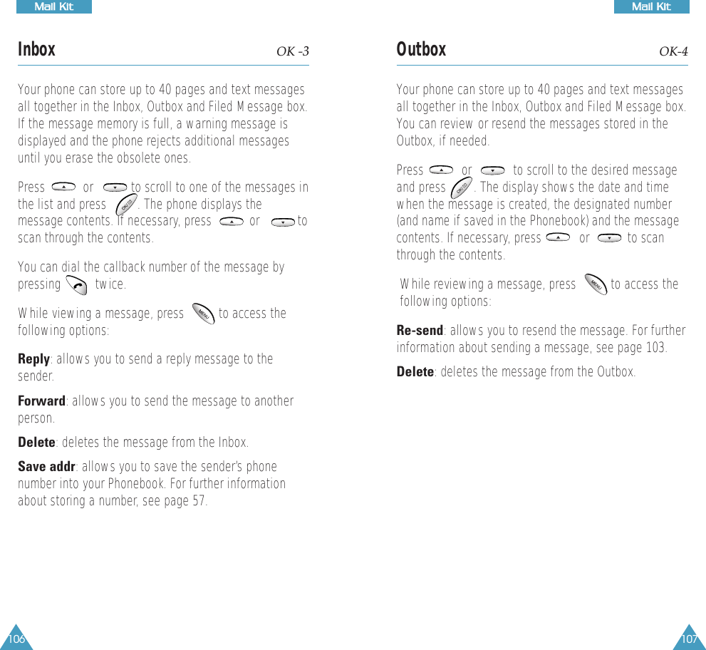 107MMaaiill  KKiitt106MMaaiill  KKiittInbox OK -3Your phone can store up to 40 pages and text messagesall together in the Inbox, Outbox and Filed Message box.If the message memory is full, a warning message isdisplayed and the phone rejects additional messagesuntil you erase the obsolete ones.Press           or           to scroll to one of the messages inthe list and press         . The phone displays themessage contents. If necessary, press           or           toscan through the contents. You can dial the callback number of the message bypressing          twice.While viewing a message, press          to access thefollowing options:Reply: allows you to send a reply message to thesender.Forward: allows you to send the message to anotherperson.Delete: deletes the message from the Inbox. Save addr: allows you to save the sender&rsquo;s phonenumber into your Phonebook. For further informationabout storing a number, see page 57.Outbox OK-4Your phone can store up to 40 pages and text messagesall together in the Inbox, Outbox and Filed Message box.You can review or resend the messages stored in theOutbox, if needed.Press           or            to scroll to the desired messageand press        . The display shows the date and timewhen the message is created, the designated number(and name if saved in the Phonebook) and the messagecontents. If necessary, press           or           to scanthrough the contents.While reviewing a message, press          to access thefollowing options:Re-send: allows you to resend the message. For furtherinformation about sending a message, see page 103.Delete: deletes the message from the Outbox.