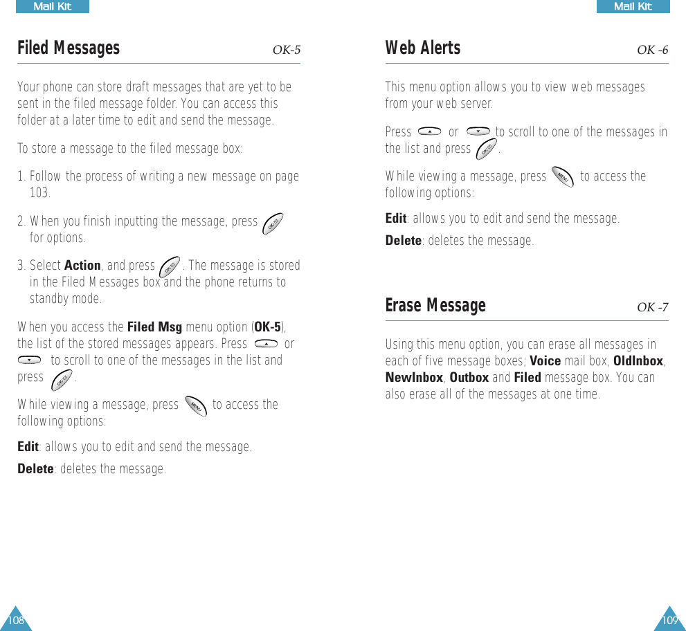 109MMaaiill  KKiittWeb Alerts OK -6This menu option allows you to view web messagesfrom your web server.Press           or           to scroll to one of the messages inthe list and press        . While viewing a message, press          to access thefollowing options:Edit: allows you to edit and send the message.Delete: deletes the message. Erase Message OK -7Using this menu option, you can erase all messages ineach of five message boxes; Voice mail box, OldInbox,NewInbox, Outbox and Filed message box. You canalso erase all of the messages at one time.108MMaaiill  KKiittFiled Messages OK-5Your phone can store draft messages that are yet to besent in the filed message folder. You can access thisfolder at a later time to edit and send the message.To store a message to the filed message box:1. Follow the process of writing a new message on page103. 2. When you finish inputting the message, pressfor options.3. Select Action, and press        . The message is storedin the Filed Messages box and the phone returns tostandby mode. When you access the Filed Msg menu option (OK-5),the list of the stored messages appears. Press           orto scroll to one of the messages in the list andpress         .           While viewing a message, press          to access thefollowing options:Edit: allows you to edit and send the message.Delete: deletes the message. 