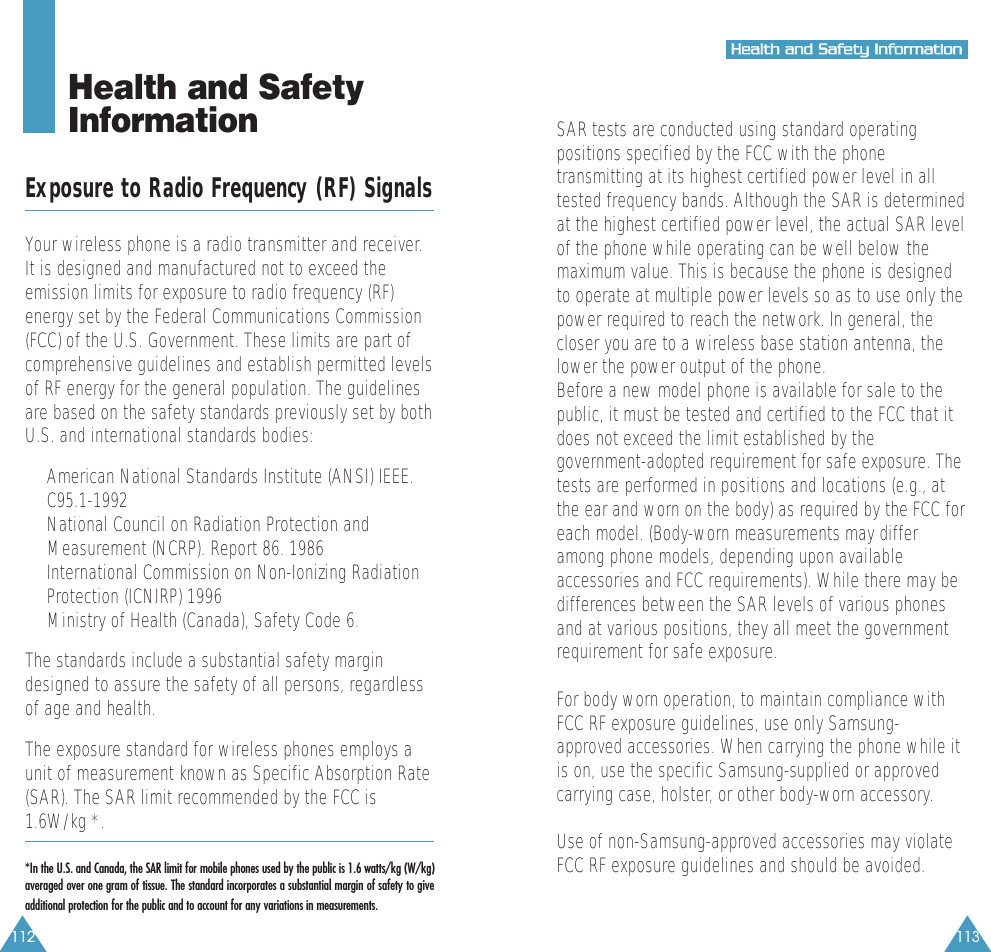 112 113HHeeaalltthh  aanndd  SSaaffeettyy  IInnffoorrmmaattiioonnHealth and Safety InformationExposure to Radio Frequency (RF) SignalsYour wireless phone is a radio transmitter and receiver.It is designed and manufactured not to exceed theemission limits for exposure to radio frequency (RF)energy set by the Federal Communications Commission(FCC) of the U.S. Government. These limits are part ofcomprehensive guidelines and establish permitted levelsof RF energy for the general population. The guidelinesare based on the safety standards previously set by bothU.S. and international standards bodies:&bull;  American National Standards Institute (ANSI) IEEE.C95.1-1992&bull;  National Council on Radiation Protection andMeasurement (NCRP). Report 86. 1986&bull;  International Commission on Non-Ionizing RadiationProtection (ICNIRP) 1996&bull;  Ministry of Health (Canada), Safety Code 6.The standards include a substantial safety margindesigned to assure the safety of all persons, regardlessof age and health.The exposure standard for wireless phones employs aunit of measurement known as Specific Absorption Rate(SAR). The SAR limit recommended by the FCC is1.6W/kg *. *In the U.S. and Canada, the SAR limit for mobile phones used by the public is 1.6 watts/kg (W/kg)averaged over one gram of tissue. The standard incorporates a substantial margin of safety to giveadditional protection for the public and to account for any variations in measurements.SAR tests are conducted using standard operatingpositions specified by the FCC with the phonetransmitting at its highest certified power level in alltested frequency bands. Although the SAR is determinedat the highest certified power level, the actual SAR levelof the phone while operating can be well below themaximum value. This is because the phone is designedto operate at multiple power levels so as to use only thepower required to reach the network. In general, thecloser you are to a wireless base station antenna, thelower the power output of the phone. Before a new model phone is available for sale to thepublic, it must be tested and certified to the FCC that itdoes not exceed the limit established by thegovernment-adopted requirement for safe exposure. Thetests are performed in positions and locations (e.g., atthe ear and worn on the body) as required by the FCC foreach model. (Body-worn measurements may differamong phone models, depending upon availableaccessories and FCC requirements). While there may bedifferences between the SAR levels of various phonesand at various positions, they all meet the governmentrequirement for safe exposure.For body worn operation, to maintain compliance withFCC RF exposure guidelines, use only Samsung-approved accessories. When carrying the phone while itis on, use the specific Samsung-supplied or approvedcarrying case, holster, or other body-worn accessory.Use of non-Samsung-approved accessories may violateFCC RF exposure guidelines and should be avoided.