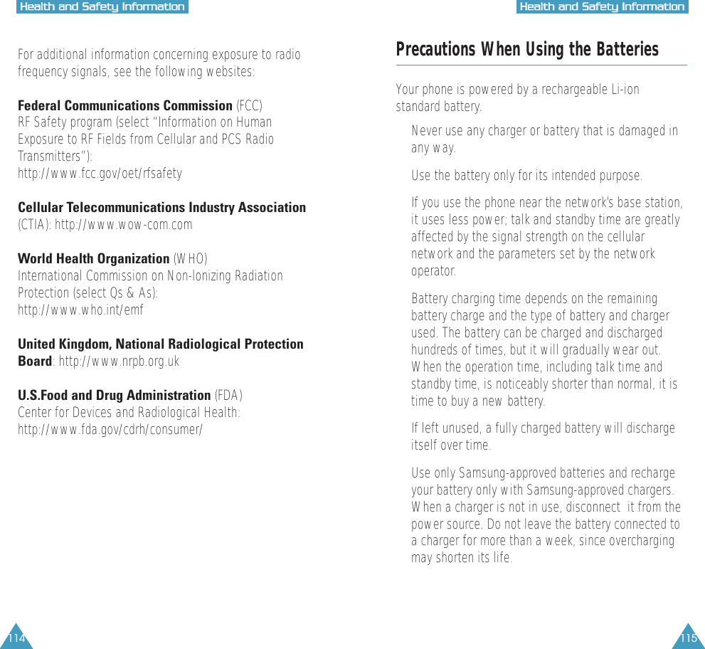 115HHeeaalltthh  aanndd  SSaaffeettyy  IInnffoorrmmaattiioonn114HHeeaalltthh  aanndd  SSaaffeettyy  IInnffoorrmmaattiioonnFor additional information concerning exposure to radiofrequency signals, see the following websites:Federal Communications Commission (FCC) RF Safety program (select &ldquo;Information on HumanExposure to RF Fields from Cellular and PCS RadioTransmitters&rdquo;):http://www.fcc.gov/oet/rfsafetyCellular Telecommunications Industry Association(CTIA): http://www.wow-com.comWorld Health Organization (WHO) International Commission on Non-lonizing RadiationProtection (select Qs &amp; As):http://www.who.int/emfUnited Kingdom, National Radiological ProtectionBoard: http://www.nrpb.org.ukU.S.Food and Drug Administration (FDA) Center for Devices and Radiological Health:http://www.fda.gov/cdrh/consumer/Precautions When Using the BatteriesYour phone is powered by a rechargeable Li-ionstandard battery. &bull;  Never use any charger or battery that is damaged inany way.&bull;  Use the battery only for its intended purpose.&bull;  If you use the phone near the network&rsquo;s base station,it uses less power; talk and standby time are greatlyaffected by the signal strength on the cellularnetwork and the parameters set by the networkoperator.&bull;  Battery charging time depends on the remainingbattery charge and the type of battery and chargerused. The battery can be charged and dischargedhundreds of times, but it will gradually wear out.When the operation time, including talk time andstandby time, is noticeably shorter than normal, it istime to buy a new battery.&bull;  If left unused, a fully charged battery will dischargeitself over time.&bull;  Use only Samsung-approved batteries and rechargeyour battery only with Samsung-approved chargers.When a charger is not in use, disconnect  it from thepower source. Do not leave the battery connected toa charger for more than a week, since overchargingmay shorten its life.