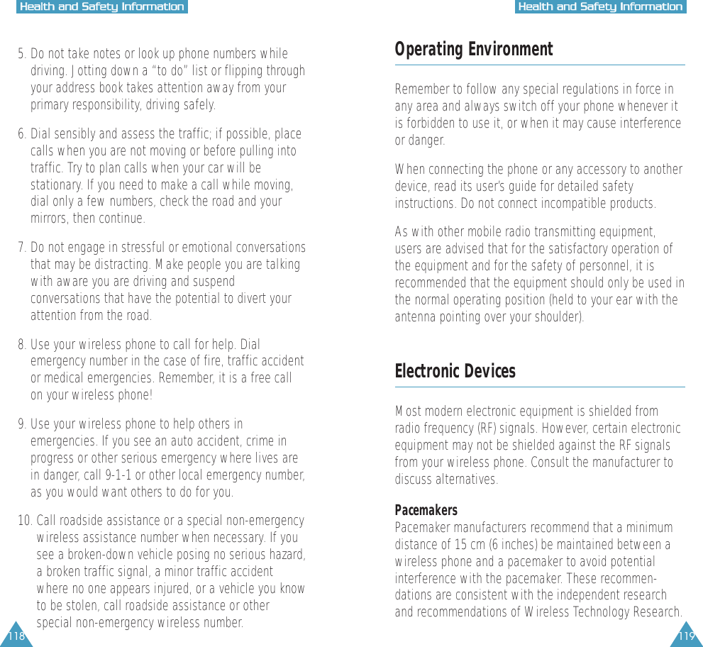 118 119HHeeaalltthh  aanndd  SSaaffeettyy  IInnffoorrmmaattiioonnHHeeaalltthh  aanndd  SSaaffeettyy  IInnffoorrmmaattiioonn5. Do not take notes or look up phone numbers while driving. Jotting down a &ldquo;to do&rdquo; list or flipping throughyour address book takes attention away from yourprimary responsibility, driving safely.6. Dial sensibly and assess the traffic; if possible, placecalls when you are not moving or before pulling intotraffic. Try to plan calls when your car will bestationary. If you need to make a call while moving,dial only a few numbers, check the road and yourmirrors, then continue.7. Do not engage in stressful or emotional conversationsthat may be distracting. Make people you are talkingwith aware you are driving and suspendconversations that have the potential to divert yourattention from the road.8. Use your wireless phone to call for help. Dialemergency number in the case of fire, traffic accidentor medical emergencies. Remember, it is a free callon your wireless phone!  9. Use your wireless phone to help others inemergencies. If you see an auto accident, crime inprogress or other serious emergency where lives arein danger, call 9-1-1 or other local emergency number,as you would want others to do for you.10. Call roadside assistance or a special non-emergencywireless assistance number when necessary. If yousee a broken-down vehicle posing no serious hazard,a broken traffic signal, a minor traffic accidentwhere no one appears injured, or a vehicle you knowto be stolen, call roadside assistance or otherspecial non-emergency wireless number.Operating EnvironmentRemember to follow any special regulations in force inany area and always switch off your phone whenever itis forbidden to use it, or when it may cause interferenceor danger.When connecting the phone or any accessory to anotherdevice, read its user&rsquo;s guide for detailed safetyinstructions. Do not connect incompatible products.As with other mobile radio transmitting equipment,users are advised that for the satisfactory operation ofthe equipment and for the safety of personnel, it isrecommended that the equipment should only be used inthe normal operating position (held to your ear with theantenna pointing over your shoulder).Electronic DevicesMost modern electronic equipment is shielded fromradio frequency (RF) signals. However, certain electronicequipment may not be shielded against the RF signalsfrom your wireless phone. Consult the manufacturer todiscuss alternatives.PacemakersPacemaker manufacturers recommend that a minimumdistance of 15 cm (6 inches) be maintained between awireless phone and a pacemaker to avoid potentialinterference with the pacemaker. These recommen-dations are consistent with the independent researchand recommendations of Wireless Technology Research.
