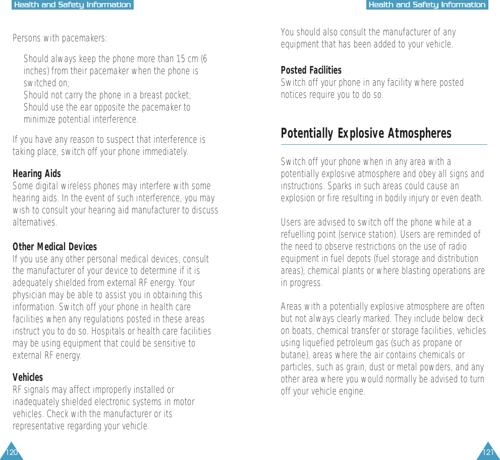 120 121HHeeaalltthh  aanndd  SSaaffeettyy  IInnffoorrmmaattiioonnHHeeaalltthh  aanndd  SSaaffeettyy  IInnffoorrmmaattiioonnPersons with pacemakers:&bull;  Should always keep the phone more than 15 cm (6inches) from their pacemaker when the phone isswitched on;&bull;  Should not carry the phone in a breast pocket;&bull;  Should use the ear opposite the pacemaker tominimize potential interference.If you have any reason to suspect that interference istaking place, switch off your phone immediately.Hearing AidsSome digital wireless phones may interfere with somehearing aids. In the event of such interference, you maywish to consult your hearing aid manufacturer to discussalternatives.Other Medical DevicesIf you use any other personal medical devices, consultthe manufacturer of your device to determine if it isadequately shielded from external RF energy. Yourphysician may be able to assist you in obtaining thisinformation. Switch off your phone in health carefacilities when any regulations posted in these areasinstruct you to do so. Hospitals or health care facilitiesmay be using equipment that could be sensitive toexternal RF energy.VehiclesRF signals may affect improperly installed orinadequately shielded electronic systems in motorvehicles. Check with the manufacturer or itsrepresentative regarding your vehicle.You should also consult the manufacturer of anyequipment that has been added to your vehicle.Posted FacilitiesSwitch off your phone in any facility where postednotices require you to do so.Potentially Explosive AtmospheresSwitch off your phone when in any area with apotentially explosive atmosphere and obey all signs andinstructions. Sparks in such areas could cause anexplosion or fire resulting in bodily injury or even death.Users are advised to switch off the phone while at arefuelling point (service station). Users are reminded ofthe need to observe restrictions on the use of radioequipment in fuel depots (fuel storage and distributionareas), chemical plants or where blasting operations arein progress.Areas with a potentially explosive atmosphere are oftenbut not always clearly marked. They include below deckon boats, chemical transfer or storage facilities, vehiclesusing liquefied petroleum gas (such as propane orbutane), areas where the air contains chemicals orparticles, such as grain, dust or metal powders, and anyother area where you would normally be advised to turnoff your vehicle engine.