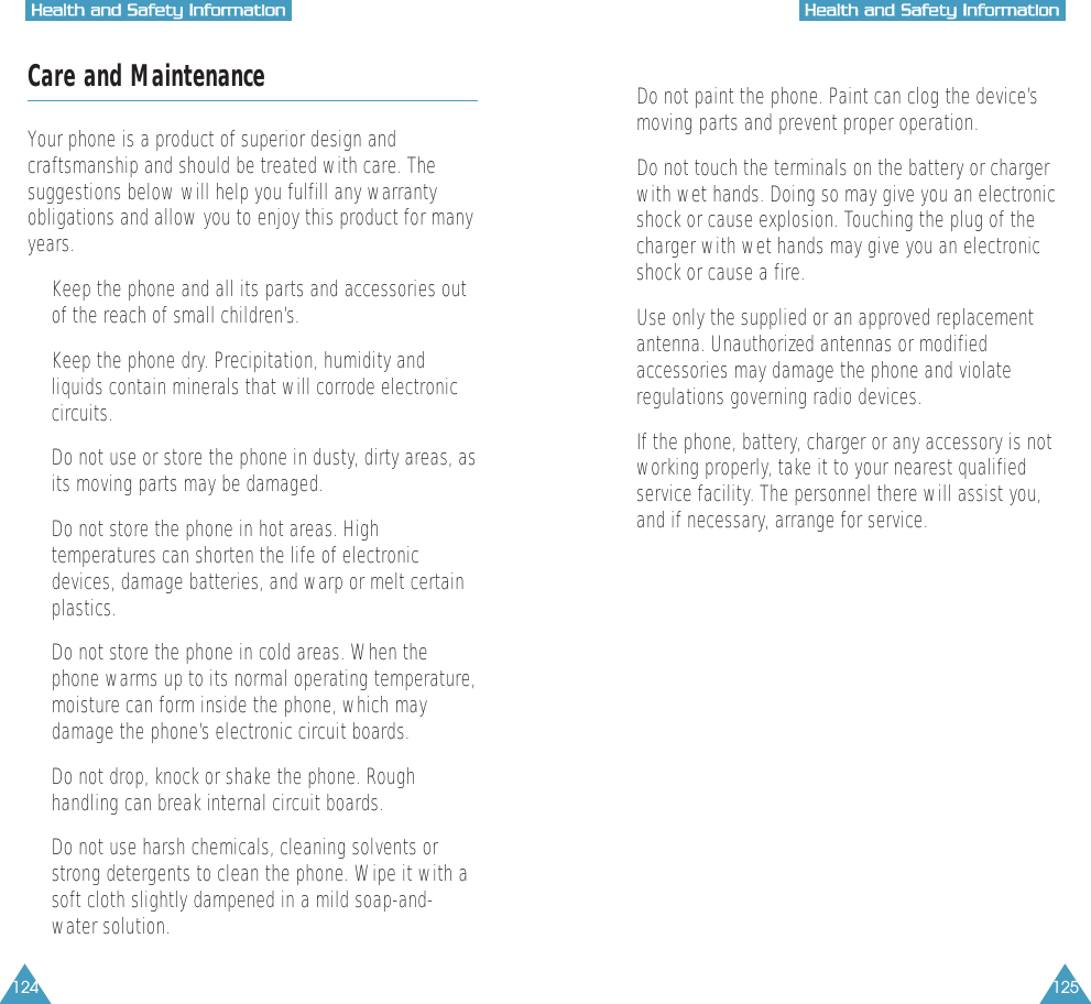 124 125HHeeaalltthh  aanndd  SSaaffeettyy  IInnffoorrmmaattiioonnHHeeaalltthh  aanndd  SSaaffeettyy  IInnffoorrmmaattiioonnCare and MaintenanceYour phone is a product of superior design andcraftsmanship and should be treated with care. Thesuggestions below will help you fulfill any warrantyobligations and allow you to enjoy this product for manyyears.&bull;  Keep the phone and all its parts and accessories outof the reach of small children&rsquo;s.&bull;  Keep the phone dry. Precipitation, humidity andliquids contain minerals that will corrode electroniccircuits.&bull;  Do not use or store the phone in dusty, dirty areas, asits moving parts may be damaged.&bull;  Do not store the phone in hot areas. Hightemperatures can shorten the life of electronicdevices, damage batteries, and warp or melt certainplastics.&bull;  Do not store the phone in cold areas. When thephone warms up to its normal operating temperature,moisture can form inside the phone, which maydamage the phone&rsquo;s electronic circuit boards.&bull;  Do not drop, knock or shake the phone. Roughhandling can break internal circuit boards.&bull;  Do not use harsh chemicals, cleaning solvents orstrong detergents to clean the phone. Wipe it with asoft cloth slightly dampened in a mild soap-and-water solution.&bull;  Do not paint the phone. Paint can clog the device&rsquo;smoving parts and prevent proper operation.&bull;  Do not touch the terminals on the battery or chargerwith wet hands. Doing so may give you an electronicshock or cause explosion. Touching the plug of thecharger with wet hands may give you an electronicshock or cause a fire.&bull;  Use only the supplied or an approved replacementantenna. Unauthorized antennas or modifiedaccessories may damage the phone and violateregulations governing radio devices.&bull;  If the phone, battery, charger or any accessory is notworking properly, take it to your nearest qualifiedservice facility. The personnel there will assist you,and if necessary, arrange for service.