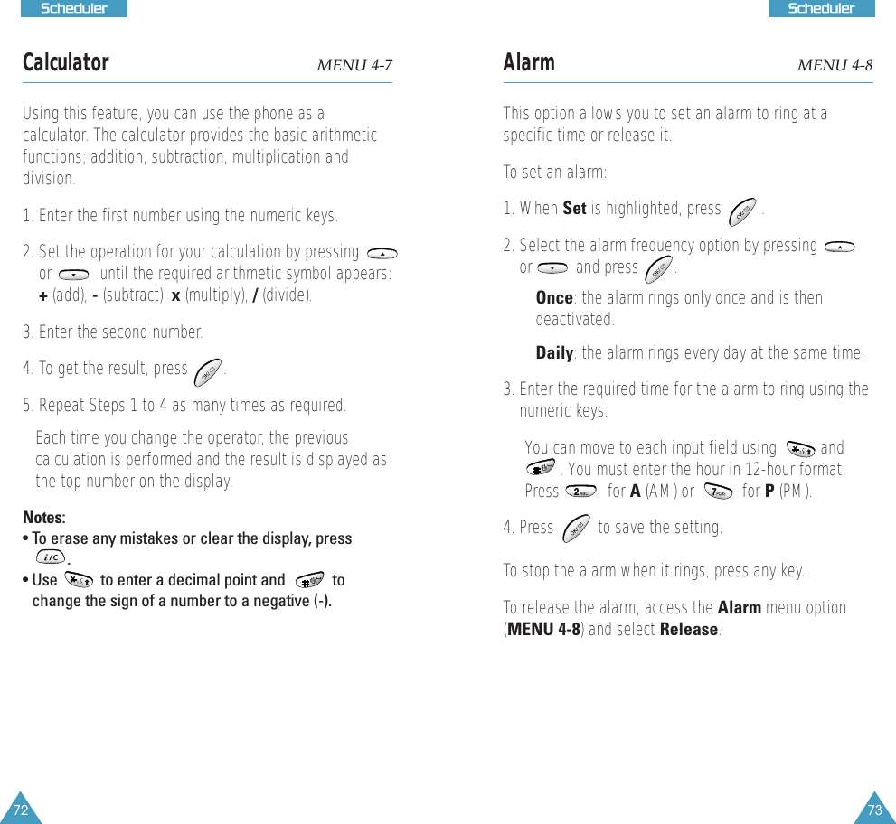 73SScchheedduulleerr72SScchheedduulleerrCalculator MENU 4-7Using this feature, you can use the phone as a calculator. The calculator provides the basic arithmeticfunctions; addition, subtraction, multiplication anddivision. 1. Enter the first number using the numeric keys. 2. Set the operation for your calculation by pressingor           until the required arithmetic symbol appears:+(add), -(subtract), x(multiply), /(divide).3. Enter the second number. 4. To get the result, press   .5. Repeat Steps 1 to 4 as many times as required. Each time you change the operator, the previouscalculation is performed and the result is displayed asthe top number on the display.Notes:&bull; To erase any mistakes or clear the display, press.             &bull; Use           to enter a decimal point and            tochange the sign of a number to a negative (-).Alarm  MENU 4-8This option allows you to set an alarm to ring at aspecific time or release it.To set an alarm:1. When Set is highlighted, press         .2. Select the alarm frequency option by pressingor          and press        .&bull; Once: the alarm rings only once and is thendeactivated.&bull; Daily: the alarm rings every day at the same time.3. Enter the required time for the alarm to ring using thenumeric keys. You can move to each input field using          and. You must enter the hour in 12-hour format.Press           for A (AM) or           for P (PM). 4. Press          to save the setting.To stop the alarm when it rings, press any key.To release the alarm, access the Alarm menu option(MENU 4-8) and select Release.  