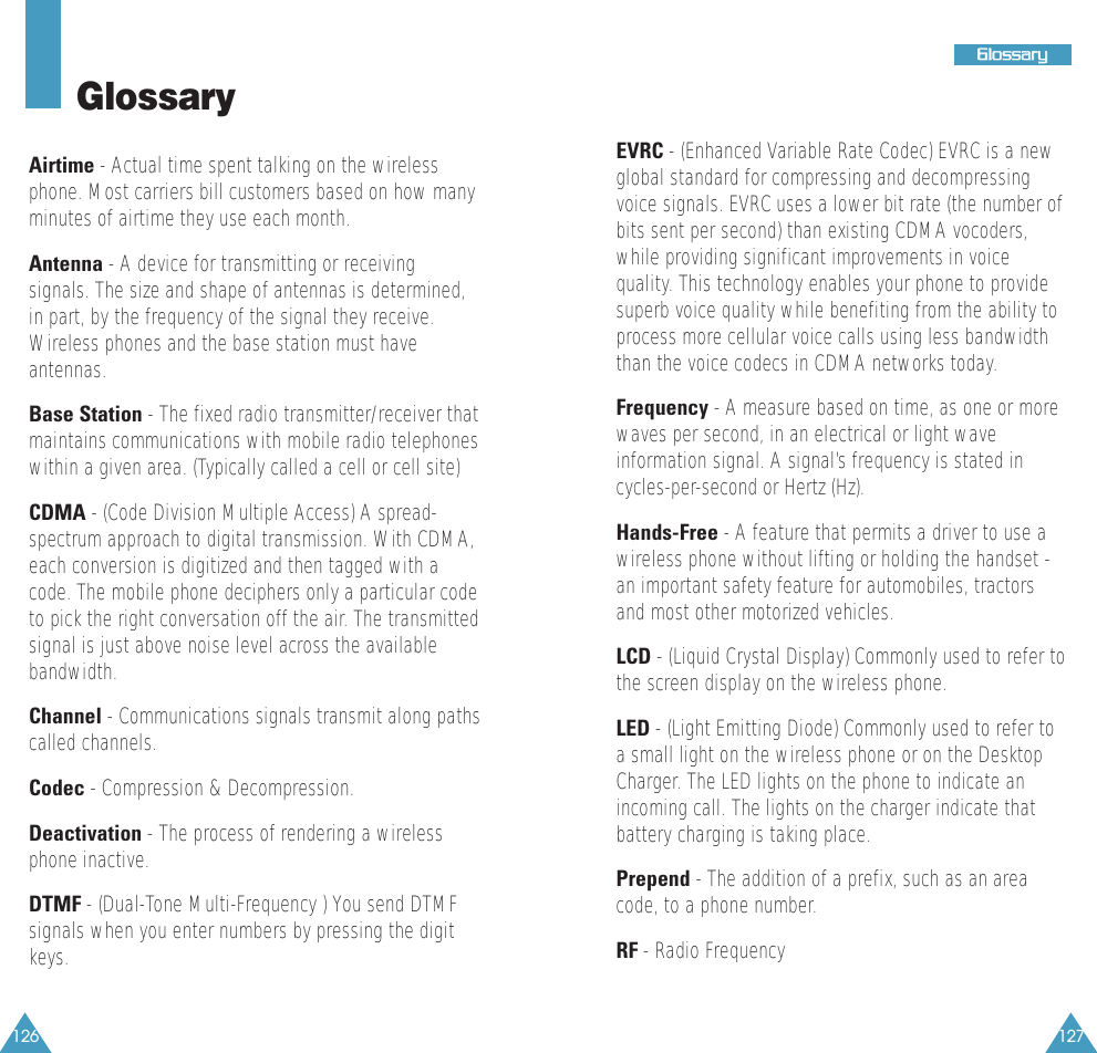 127GGlloossssaarryy126GlossaryAirtime - Actual time spent talking on the wirelessphone. Most carriers bill customers based on how manyminutes of airtime they use each month.Antenna - A device for transmitting or receivingsignals. The size and shape of antennas is determined,in part, by the frequency of the signal they receive.Wireless phones and the base station must haveantennas.Base Station - The fixed radio transmitter/receiver thatmaintains communications with mobile radio telephoneswithin a given area. (Typically called a cell or cell site)CDMA - (Code Division Multiple Access) A spread-spectrum approach to digital transmission. With CDMA,each conversion is digitized and then tagged with acode. The mobile phone deciphers only a particular codeto pick the right conversation off the air. The transmittedsignal is just above noise level across the availablebandwidth.Channel - Communications signals transmit along pathscalled channels.Codec - Compression &amp; Decompression.Deactivation - The process of rendering a wirelessphone inactive. DTMF - (Dual-Tone Multi-Frequency ) You send DTMFsignals when you enter numbers by pressing the digitkeys.EVRC - (Enhanced Variable Rate Codec) EVRC is a newglobal standard for compressing and decompressingvoice signals. EVRC uses a lower bit rate (the number ofbits sent per second) than existing CDMA vocoders,while providing significant improvements in voicequality. This technology enables your phone to providesuperb voice quality while benefiting from the ability toprocess more cellular voice calls using less bandwidththan the voice codecs in CDMA networks today.Frequency - A measure based on time, as one or morewaves per second, in an electrical or light waveinformation signal. A signal&rsquo;s frequency is stated incycles-per-second or Hertz (Hz).Hands-Free - A feature that permits a driver to use awireless phone without lifting or holding the handset -an important safety feature for automobiles, tractorsand most other motorized vehicles.LCD - (Liquid Crystal Display) Commonly used to refer tothe screen display on the wireless phone.LED - (Light Emitting Diode) Commonly used to refer toa small light on the wireless phone or on the DesktopCharger. The LED lights on the phone to indicate anincoming call. The lights on the charger indicate thatbattery charging is taking place.Prepend - The addition of a prefix, such as an areacode, to a phone number.RF - Radio Frequency