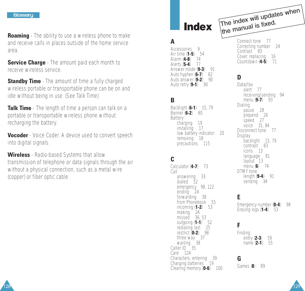 129128GGlloossssaarryyRoaming - The ability to use a wireless phone to makeand receive calls in places outside of the home servicearea.Service Charge - The amount paid each month toreceive wireless service.Standby Time - The amount of time a fully chargedwireless portable or transportable phone can be on andidle without being in use. (See Talk Time)Talk Time - The length of time a person can talk on aportable or transportable wireless phone withoutrecharging the battery.Vocoder - Voice Coder. A device used to convert speechinto digital signals.Wireless - Radio-based Systems that allowtransmission of telephone or data signals through the airwithout a physical connection, such as a metal wire(copper) or fiber optic cable.IndexAAccessories &bull; 9Air time (1-5) &bull; 54Alarm (4-8) &bull; 74Alerts (5-4) &bull; 77Answer mode (9-3) &bull; 91Auto hyphen (6-7) &bull; 82Auto answer (9-2) &bull; 90Auto retry (9-1) &bull; 90BBacklight (6-1) &bull; 15, 79Banner (6-2) &bull; 80Batterycharging &bull; 19installing &bull; 17low battery indicator &bull; 20removing &bull; 18precautions &bull; 115CCalculator (4-7) &bull; 73Callanswering &bull; 33dialed &bull; 52emergency &bull;98, 122ending &bull; 24forwarding &bull; 38from Phonebook &bull; 55incoming (1-2) &bull; 53making &bull; 24missed &bull; 36, 53outgoing (1-1) &bull; 52redialing last &bull; 25restrict (0-2) &bull; 98three way &bull; 37waiting &bull; 38Caller ID &bull; 35Care &bull; 124Characters, entering &bull; 39Charging batteries &bull; 19Clearing memory (0-6) &bull; 100Connect tone &bull; 77Correcting number &bull; 24Contrast &bull; 83Cover, replacing &bull; 16Countdown (4-5) &bull; 71DData/fax alert &bull; 77receiving/sending &bull;94menu (9-7) &bull; 93Dialingpause &bull; 28 prepend &bull; 26speed &bull; 27voice &bull; 31, 84Disconnect tone &bull; 77Display backlight &bull; 15, 79contrast &bull; 83icons &bull; 13language &bull; 81layout&bull; 13menu (6) &bull; 74DTMF tonelength (9-4) &bull; 91sending &bull; 34EEmergency number (0-4) &bull; 98Erasing logs (1-4) &bull; 53FFindingentry (2-3) &bull; 59name (2-1) &bull; 55GGames (8) &bull; 89The index will updates whenthe manual is fixed.