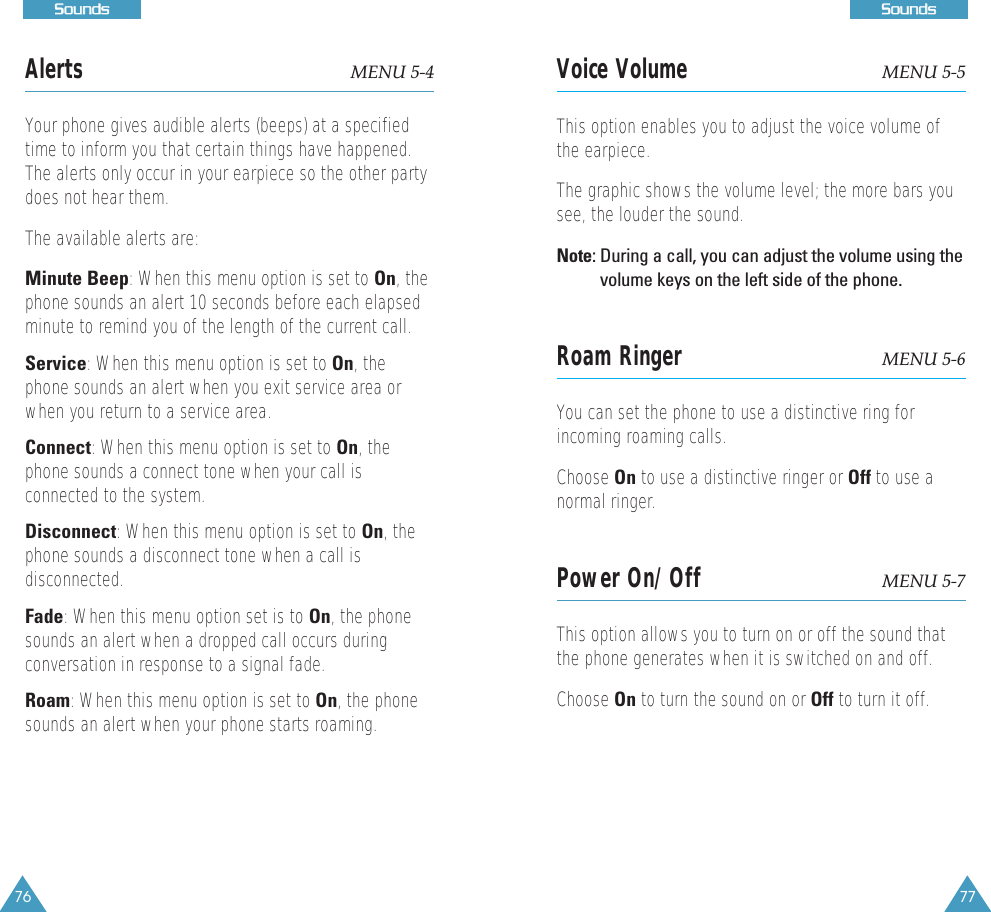 77SSoouunnddss76SSoouunnddssAlerts MENU 5-4Your phone gives audible alerts (beeps) at a specifiedtime to inform you that certain things have happened.The alerts only occur in your earpiece so the other partydoes not hear them. The available alerts are:Minute Beep: When this menu option is set to On, thephone sounds an alert 10 seconds before each elapsedminute to remind you of the length of the current call.Service: When this menu option is set to On, thephone sounds an alert when you exit service area orwhen you return to a service area. Connect: When this menu option is set to On, thephone sounds a connect tone when your call isconnected to the system.Disconnect: When this menu option is set to On, thephone sounds a disconnect tone when a call isdisconnected.Fade: When this menu option set is to On, the phonesounds an alert when a dropped call occurs duringconversation in response to a signal fade.Roam: When this menu option is set to On, the phonesounds an alert when your phone starts roaming.Voice Volume MENU 5-5This option enables you to adjust the voice volume ofthe earpiece.The graphic shows the volume level; the more bars yousee, the louder the sound. Note: During a call, you can adjust the volume using thevolume keys on the left side of the phone.Roam Ringer MENU 5-6You can set the phone to use a distinctive ring forincoming roaming calls. Choose On to use a distinctive ringer or Off to use anormal ringer. Power On/Off MENU 5-7This option allows you to turn on or off the sound thatthe phone generates when it is switched on and off. Choose On to turn the sound on or Off to turn it off. 