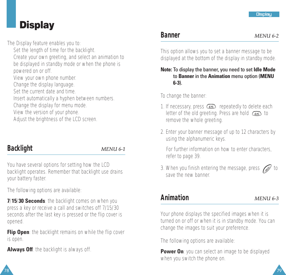78 79DDiissppllaayyDisplayThe Display feature enables you to:&bull;  Set the length of time for the backlight.&bull;  Create your own greeting, and select an animation tobe displayed in standby mode or when the phone ispowered on or off.&bull;  View your own phone number. &bull;  Change the display language. &bull;  Set the current date and time. &bull;  Insert automatically a hyphen between numbers.&bull;  Change the display for menu mode.&bull;  View the version of your phone.&bull;  Adjust the brightness of the LCD screen. Backlight MENU 6-1You have several options for setting how the LCDbacklight operates. Remember that backlight use drainsyour battery faster.The following options are available:7/15/30 Seconds: the backlight comes on when youpress a key or receive a call and switches off 7/15/30seconds after the last key is pressed or the flip cover isopened.Flip Open: the backlight remains on while the flip coveris open.Always Off: the backlight is always off.Banner MENU 6-2This option allows you to set a banner message to bedisplayed at the bottom of the display in standby mode. Note: To  display the banner, you need to set Idle Modeto Banner in the Animation menu option (MENU6-3).To change the banner:1. If necessary, press           repeatedly to delete eachletter of the old greeting. Press are hold           toremove the whole greeting.2. Enter your banner message of up to 12 characters byusing the alphanumeric keys. For further information on how to enter characters,refer to page 39.3. When you finish entering the message, press          tosave the new banner.Animation MENU 6-3Your phone displays the specified images when it isturned on or off or when it is in standby mode. You canchange the images to suit your preference. The following options are available:Power On: you can select an image to be displayedwhen you switch the phone on.