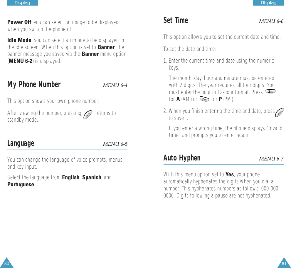 80DDiissppllaayy81DDiissppllaayyPower Off: you can select an image to be displayedwhen you switch the phone off.Idle Mode: you can select an image to be displayed inthe idle screen. When this option is set to Banner, thebanner message you saved via the Banner menu option(MENU 6-2) is displayed. My Phone Number MENU 6-4This option shows your own phone number.After viewing the number, pressing          returns tostandby mode.Language MENU 6-5You can change the language of voice prompts, menusand key-input. Select the language from English, Spanish, andPortuguese.Set Time MENU 6-6This option allows you to set the current date and time.To set the date and time:1. Enter the current time and date using the numerickeys. The month, day, hour and minute must be enteredwith 2 digits. The year requires all four digits. Youmust enter the hour in 12-hour format. Pressfor A (AM) or          for P (PM). 2. When you finish entering the time and date, pressto save it.If you enter a wrong time, the phone displays &ldquo;Invalidtime&rdquo; and prompts you to enter again.Auto Hyphen MENU 6-7With this menu option set to Yes, your phoneautomatically hyphenates the digits when you dial anumber. This hyphenates numbers as follows: 000-000-0000. Digits following a pause are not hyphenated. 