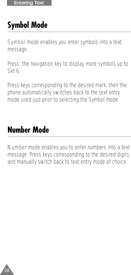28EEnntteerriinngg  TTeexxttSymbol ModeSymbolmode enables you enter symbols into a text message. Press  the navigation key to display more symbols up toSet 6.Press keys corresponding to the desired mark, then thephone automatically switches back to the text entrymode used just prior to selecting the Symbol mode.Number ModeNumbermode enables you to enter numbers into a text message. Press keys corresponding to the desired digits,and manually switch back to text entry mode of choice.