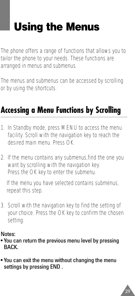 29Using the MenusThe phone offers a range of functions that allows you totailor the phone to your needs. These functions arearranged in menus and submenus.The menus and submenus can be accessed by scrollingor by using the shortcuts.Accessing a Menu Functions by Scrolling1.  In Standby mode, press MENUto access the menufacility. Scroll with the navigation key to reach thedesired main menu. Press OK.2.  If the menu contains any submenus,find the one youwant by scrolling with the navigation key.Press the OK key to enter the submenu.If the menu you have selected contains submenus,repeat this step.3.  Scroll with the navigation key to find the setting ofyour choice. Press the OK key to confirm the chosensetting.Notes:• You can return the previous menu level by pressingBACK.• You can exit the menu without changing the menusettings by pressing END .