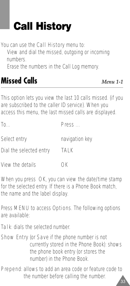 33Call HistoryYou can use the Call History menu to:•View and dial the missed, outgoing or incoming numbers. •Erase the numbers in the Call Log memory.Missed Calls Menu 1-1This option lets you view the last 10 calls missed. (if youare subscribed to the caller ID service). When youaccess this menu, the last missed calls are displayed.To...      Press ... Select entry navigation keyDial the selected entry TALK View the details OKWhen you press  OK, you can view the date/time stampfor the selected entry. If there is a Phone Book match,the name and the label display.Press MENU to access Options. The following optionsare available:Talk: dials the selected number.Show Entry (or Saveif the phone number is notcurrently stored in the Phone Book): showsthe phone book entry (or stores thenumber) in the Phone Book.Prepend: allows to add an area code or feature code tothe number before calling the number.