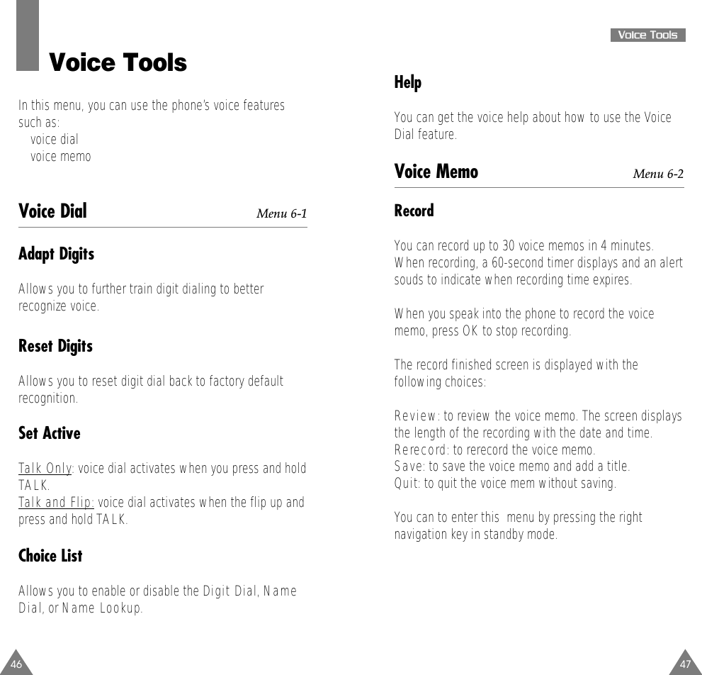 47VVooiiccee  TToooollssHelpYou can get the voice help about how to use the VoiceDial feature.Voice Memo Menu 6-2RecordYou can record up to 30 voice memos in 4 minutes.When recording, a 60-second timer displays and an alertsouds to indicate when recording time expires.When you speak into the phone to record the voicememo, press OK to stop recording.The record finished screen is displayed with thefollowing choices:Review: to review the voice memo. The screen displaysthe length of the recording with the date and time.Rerecord: to rerecord the voice memo.Save: to save the voice memo and add a title.Quit: to quit the voice mem without saving.You can to enter this  menu by pressing the rightnavigation key in standby mode.46Voice ToolsIn this menu, you can use the phone’s voice featuressuch as:• voice dial• voice memoVoice Dial Menu 6-1Adapt DigitsAllows you to further train digit dialing to betterrecognize voice.Reset DigitsAllows you to reset digit dial back to factory defaultrecognition.Set ActiveTalk Only: voice dial activates when you press and holdTALK.Talk and Flip:voice dial activates when the flip up andpress and hold TALK. Choice ListAllows you to enable or disable the Digit Dial, NameDial, or Name Lookup.