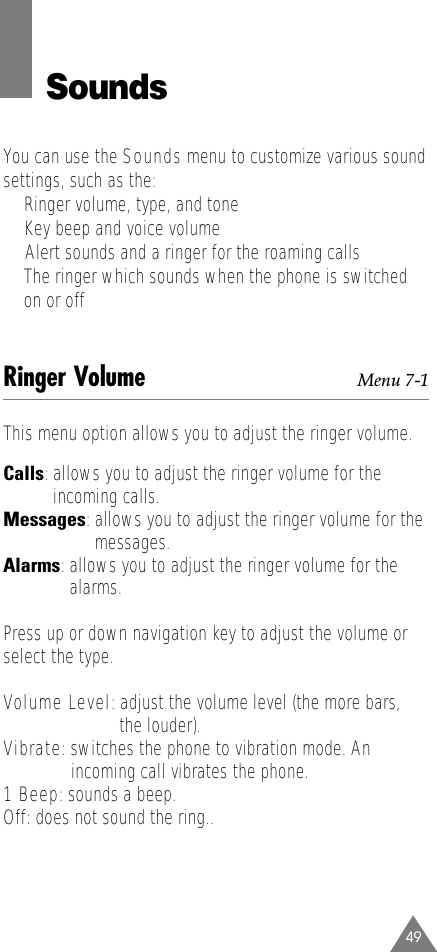 49SoundsYou can use the Sounds menu to customize various soundsettings, such as the:•Ringer volume, type, and tone•Key beep and voice volume•  Alert sounds and a ringer for the roaming calls•The ringer which sounds when the phone is switchedon or offRinger Volume Menu 7-1This menu option allows you to adjust the ringer volume. Calls: allows you to adjust the ringer volume for theincoming calls.Messages: allows you to adjust the ringer volume for themessages.Alarms: allows you to adjust the ringer volume for thealarms.Press up or down navigation key to adjust the volume orselect the type. Volume Level:adjust the volume level (the more bars, the louder).Vibrate: switches the phone to vibration mode. An incoming call vibrates the phone.1 Beep: sounds a beep.Off: does not sound the ring..