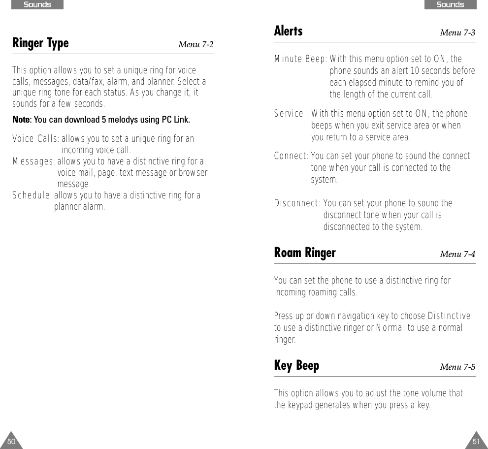 51SSoouunnddss50SSoouunnddssAlerts Menu 7-3Minute Beep:With this menu option set to ON, thephone sounds an alert 10 seconds beforeeach elapsed minute to remind you ofthe length of the current call.Service : With this menu option set to ON, the phonebeeps when you exit service area or whenyou return to a service area. Connect:You can set your phone to sound the connecttone when your call is connected to thesystem.Disconnect: You can set your phone to sound thedisconnect tone when your call isdisconnected to the system.Roam Ringer Menu 7-4You can set the phone to use a distinctive ring forincoming roaming calls. Press up or down navigation key to choose Distinctiveto use a distinctive ringer or Normal to use a normalringer. Key Beep Menu 7-5This option allows you to adjust the tone volume thatthe keypad generates when you press a key. Ringer Type Menu 7-2This option allows you to set a unique ring for voicecalls, messages, data/fax, alarm, and planner. Select aunique ring tone for each status. As you change it, itsounds for a few seconds. Note: You can download 5 melodys using PC Link.Voice Calls: allows you to set a unique ring for anincoming voice call. Messages: allows you to have a distinctive ring for avoice mail, page, text message or browsermessage.Schedule: allows you to have a distinctive ring for aplanner alarm.