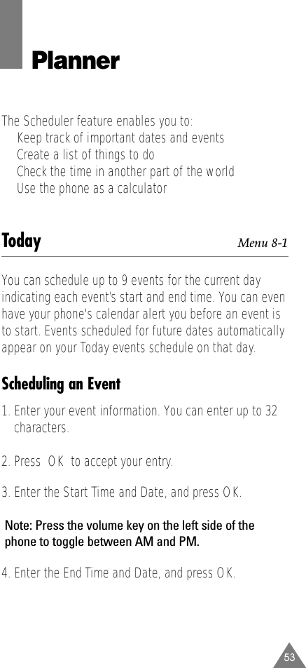 53PlannerThe Scheduler feature enables you to:•  Keep track of important dates and events•  Create a list of things to do•  Check the time in another part of the world•  Use the phone as a calculatorToday Menu 8-1You can schedule up to 9 events for the current dayindicating each event’s start and end time. You can evenhave your phone&apos;s calendar alert you before an event isto start. Events scheduled for future dates automaticallyappear on your Today events schedule on that day. Scheduling an Event1. Enter your event information. You can enter up to 32characters. 2. Press  OK to accept your entry.3. Enter the Start Time and Date, and press OK.Note: Press the volume key on the left side of thephone to toggle between AM and PM.4. Enter the End Time and Date, and press OK.