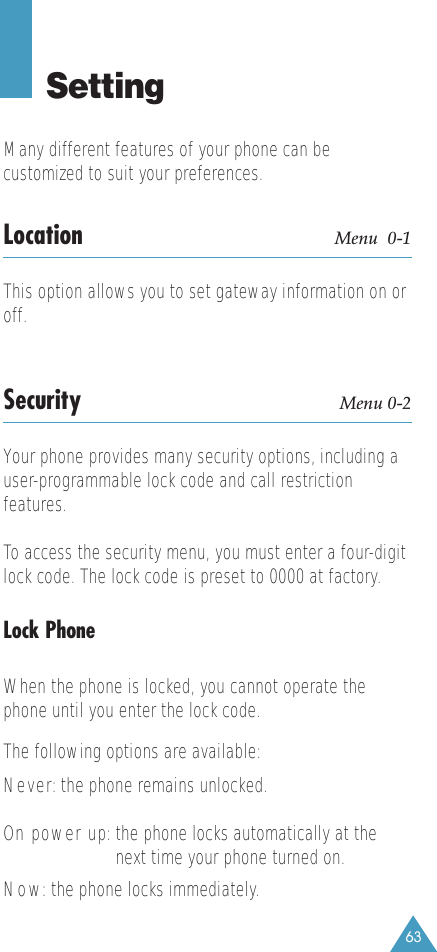 63SettingMany different features of your phone can becustomized to suit your preferences.Location Menu  0-1This option allows you to set gateway information on oroff.Security Menu 0-2Your phone provides many security options, including a user-programmable lock code and call restrictionfeatures. To access the security menu, you must enter a four-digitlock code. The lock code is preset to 0000 at factory.Lock PhoneWhen the phone is locked, you cannot operate thephone until you enter the lock code. The following options are available:Never: the phone remains unlocked.On power up: the phone locks automatically at thenext time your phone turned on.Now: the phone locks immediately.