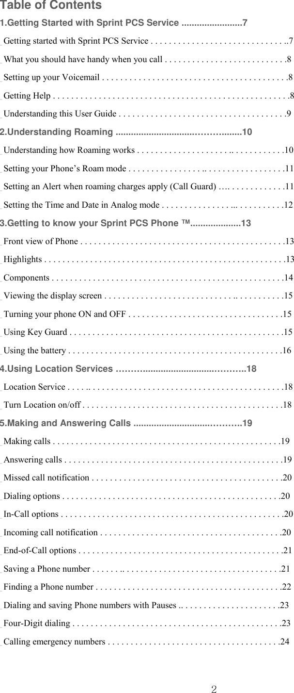  2 Table of Contents 1.Getting Started with Sprint PCS Service ........................7 _ Getting started with Sprint PCS Service . . . . . . . . . . . . . . . . . . . . . . . . . . . . . ..7 _ What you should have handy when you call . . . . . . . . . . . . . . . . . . . . . . . . . . .8 _ Setting up your Voicemail . . . . . . . . . . . . . . . . . . . . . . . . . . . . . . . . . . . . . . . . .8 _ Getting Help . . . . . . . . . . . . . . . . . . . . . . . . . . . . . . . . . . . . . . . . . . . . . . . . . . . .8 _ Understanding this User Guide . . . . . . . . . . . . . . . . . . . . . . . . . . . . . . . . . . . . .9 2.Understanding Roaming ...............................………........10 _ Understanding how Roaming works . . . . . . . . . . . . . . . . . . . . .. . . . . . . . . . . .10 _ Setting your Phone’s Roam mode . . . . . . . . . . . . . . . . .. . . . . . . . . . . . . . . . . .11 _ Setting an Alert when roaming charges apply (Call Guard) …. . . . . . . . . . . . .11 _ Setting the Time and Date in Analog mode . . . . . . . . . . . . . . . ... . . . . . . . . . .12 3.Getting to know your Sprint PCS Phone ™....................13 _ Front view of Phone . . . . . . . . . . . . . . . . . . . . . . . . . . . . . . . . . . . . . . . . . . . . .13 _ Highlights . . . . . . . . . . . . . . . . . . . . . . . . . . . . . . . . . . . . . . . . . . . . . . . . . . . . .13 _ Components . . . . . . . . . . . . . . . . . . . . . . . . . . . . . . . . . . . . . . . . . . . . . . . . . . .14 _ Viewing the display screen . . . . . . . . . . . . . . . . . . . . . . . . . . . . .. . . . . . . . . . .15 _ Turning your phone ON and OFF . . . . . . . . . . . . . . . . . . . . . . . . . . . . . . . . . .15 _ Using Key Guard . . . . . . . . . . . . . . . . . . . . . . . . . . . . . . . . . . . . . . . . . . . . . . .15 _ Using the battery . . . . . . . . . . . . . . . . . . . . . . . . . . . . . . . . . . . . . . . . . . . . . . .16 4.Using Location Services ………............................………..18 _ Location Service . . . . .. . . . . . . . . . . . . . . . . . . . . . . . . . . . . . . . . . . . . . . . . . .18 _ Turn Location on/off . . . . . . . . . . . . . . . . . . . . . . . . . . . . . . . . . . . . . . . . . . . .18 5.Making and Answering Calls ..............................………..19 _ Making calls . . . . . . . . . . . . . . . . . . . . . . . . . . . . . . . . . . . . . . . . . . . . . . . . . .19 _ Answering calls . . . . . . . . . . . . . . . . . . . . . . . . . . . . . . . . . . . . . . . . . . . . . . . .19 _ Missed call notification . . . . . . . . . . . . . . . . . . . . . . . . . . . . . . . . . . . . . . . . . .20 _ Dialing options . . . . . . . . . . . . . . . . . . . . . . . . . . . . . . . . . . . . . . . . . . . . . . . .20 _ In-Call options . . . . . . . . . . . . . . . . . . . . . . . . . . . . . . . . . . . . . . . . . . . . . . . . .20 _ Incoming call notification . . . . . . . . . . . . . . . . . . . . . . . . . . . . . . . . . . . . . . . .20 _ End-of-Call options . . . . . . . . . . . . . . . . . . . . . . . . . . . . . . . . . . . . . . . . . . . . .21 _ Saving a Phone number . . . . . . .. . . . . . . . . . . . . . . . . . . . . . . . . . . . . . . . . . .21 _ Finding a Phone number . . . . . . . . . . . . . . . . . . . . . . . . . . . . . . . . . . . . . . . . .22 _ Dialing and saving Phone numbers with Pauses .. . . . . . . . . . . . . . . . . . . . . .23 _ Four-Digit dialing . . . . . . . . . . . . . . . . . . . . . . . . . . . . . . . . . . . . . . . . . . . . . .23 _ Calling emergency numbers . . . . . . . . . . . . . . . . . . . . . . . . . . . . . . . . . . . . . .24 