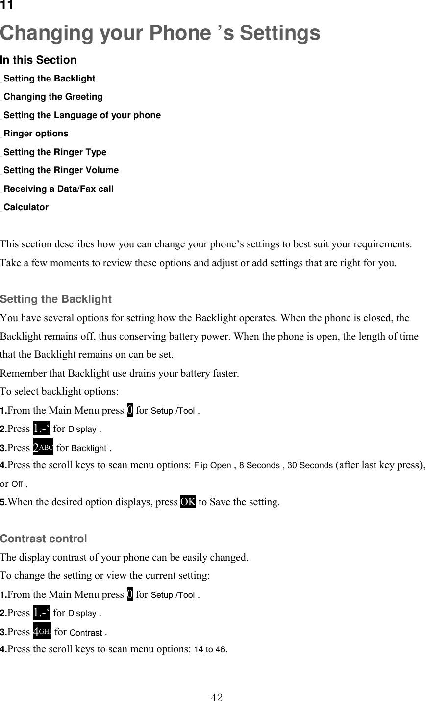  42 11 Changing your Phone ’s Settings In this Section _ Setting the Backlight _ Changing the Greeting _ Setting the Language of your phone _ Ringer options _ Setting the Ringer Type _ Setting the Ringer Volume _ Receiving a Data/Fax call _ Calculator  This section describes how you can change your phone’s settings to best suit your requirements. Take a few moments to review these options and adjust or add settings that are right for you.  Setting the Backlight You have several options for setting how the Backlight operates. When the phone is closed, the Backlight remains off, thus conserving battery power. When the phone is open, the length of time that the Backlight remains on can be set. Remember that Backlight use drains your battery faster. To select backlight options: 1.From the Main Menu press 0 for Setup /Tool . 2.Press 1.-‘ for Display . 3.Press 2ABC for Backlight . 4.Press the scroll keys to scan menu options: Flip Open , 8 Seconds , 30 Seconds (after last key press), or Off . 5.When the desired option displays, press OK to Save the setting.  Contrast control The display contrast of your phone can be easily changed. To change the setting or view the current setting: 1.From the Main Menu press 0 for Setup /Tool . 2.Press 1.-‘ for Display . 3.Press 4GHI for Contrast . 4.Press the scroll keys to scan menu options: 14 to 46. 