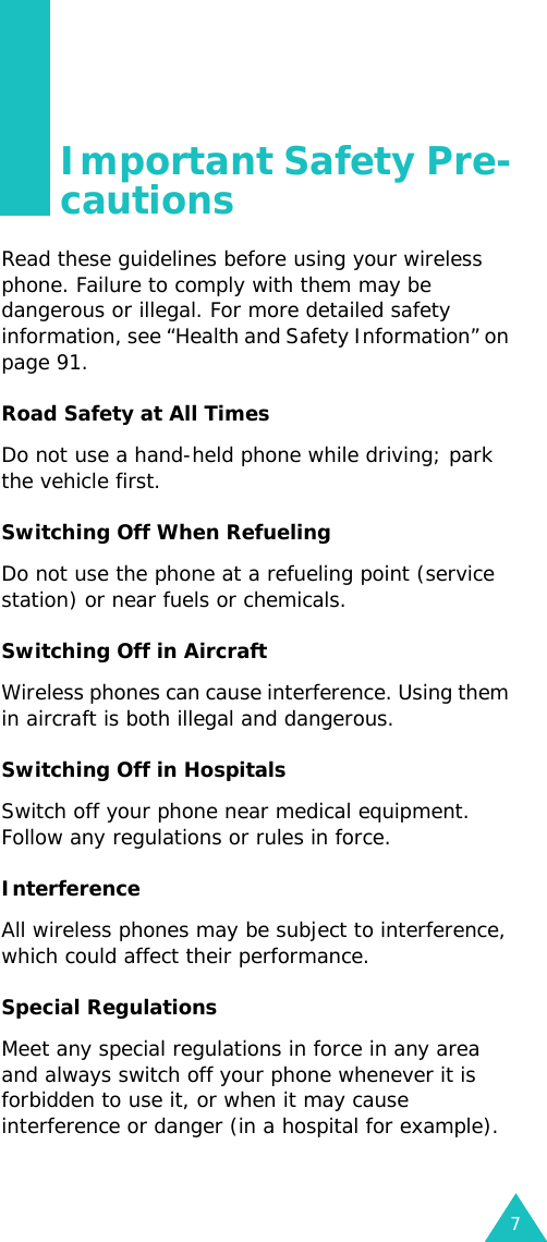 7Important Safety Pre-cautionsRead these guidelines before using your wireless phone. Failure to comply with them may be dangerous or illegal. For more detailed safety information, see “Health and Safety Information” on page 91.Road Safety at All TimesDo not use a hand-held phone while driving; park the vehicle first. Switching Off When RefuelingDo not use the phone at a refueling point (service station) or near fuels or chemicals.Switching Off in AircraftWireless phones can cause interference. Using them in aircraft is both illegal and dangerous.Switching Off in HospitalsSwitch off your phone near medical equipment. Follow any regulations or rules in force.InterferenceAll wireless phones may be subject to interference, which could affect their performance.Special RegulationsMeet any special regulations in force in any area and always switch off your phone whenever it is forbidden to use it, or when it may cause interference or danger (in a hospital for example).