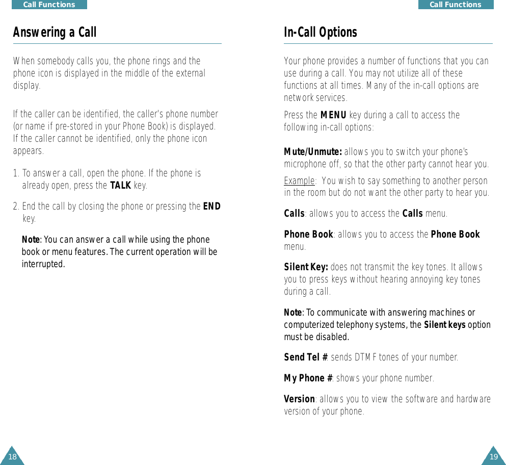 19Call Functions18Call FunctionsIn-Call OptionsYour phone provides a number of functions that you canuse during a call. You may not utilize all of thesefunctions at all times. Many of the in-call options arenetwork services. Press the MENU key during a call to access thefollowing in-call options:Mute/Unmute: allows you to switch your phone’smicrophone off, so that the other party cannot hear you. Example:  You wish to say something to another personin the room but do not want the other party to hear you.Calls: allows you to access the Calls menu.Phone Book: allows you to access the Phone Bookmenu.Silent Key: does not transmit the key tones. It allowsyou to press keys without hearing annoying key tonesduring a call.N o t e: To communicate with answering machines orcomputerized telephony systems, the Silent keyso p t i o nmust be disabled.Send Tel #: sends DTMF tones of your number.My Phone #: shows your phone number.Version: allows you to view the software and hardwareversion of your phone. Answering a CallWhen somebody calls you, the phone rings and thephone icon is displayed in the middle of the externaldisplay.If the caller can be identified, the caller’s phone number(or name if pre-stored in your Phone Book) is displayed.If the caller cannot be identified, only the phone iconappears.1. To answer a call, open the phone. If the phone isalready open, press the TALK key.2. End the call by closing the phone or pressing the ENDkey.N o t e : You can answer a call while using the phonebook or menu features. The current operation will bei n t e rru p t e d .