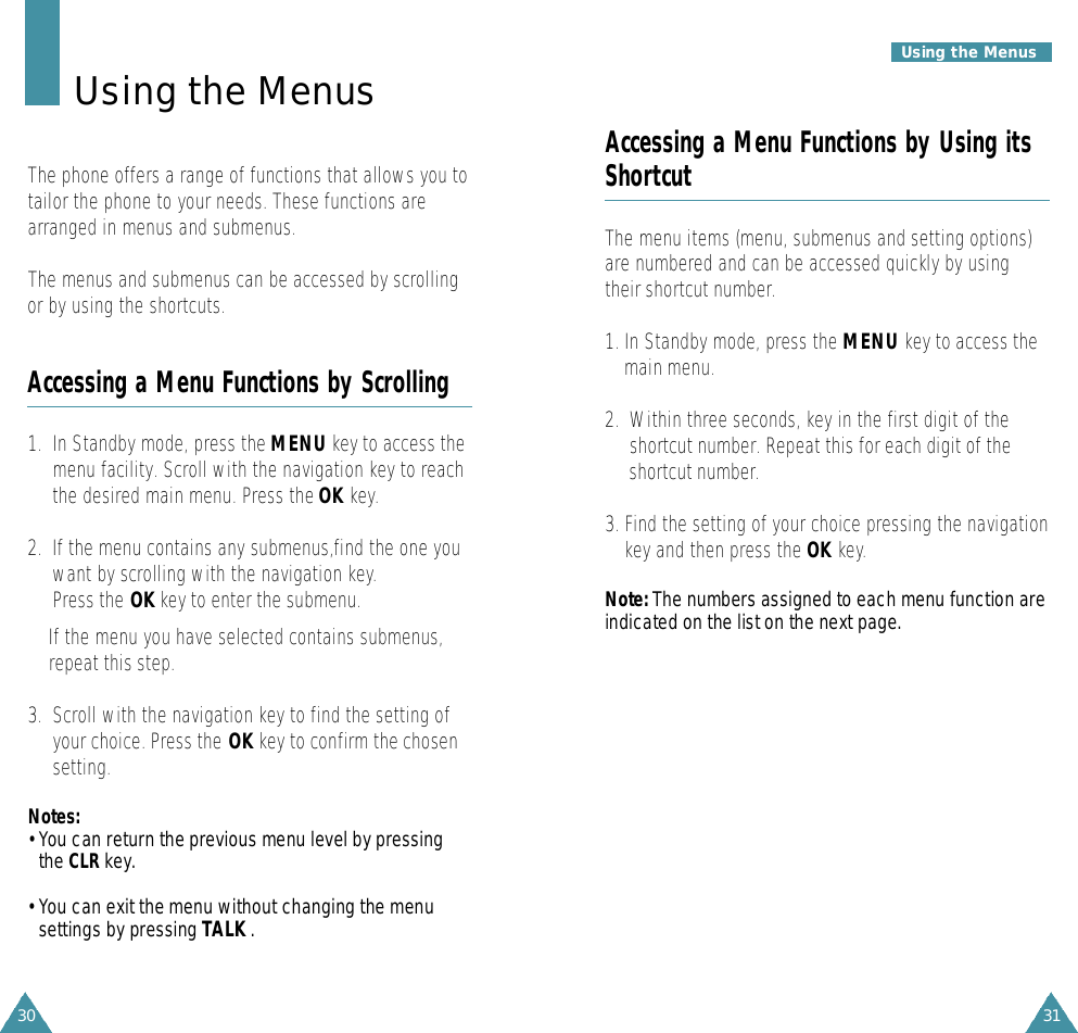 31Using the Menus30Accessing a Menu Functions by Using itsShortcutThe menu items (menu, submenus and setting options)are numbered and can be accessed quickly by usingtheir shortcut number.1. In Standby mode, press the MENU key to access themain menu.2.  Within three seconds, key in the first digit of theshortcut number. Repeat this for each digit of theshortcut number.3. Find the setting of your choice pressing the navigationkey and then press the OK key.N o t e : The numbers assigned to each menu function areindicated on the list on the next page. Using the MenusThe phone offers a range of functions that allows you totailor the phone to your needs. These functions arearranged in menus and submenus.The menus and submenus can be accessed by scrollingor by using the shortcuts.Accessing a Menu Functions by Scrolling1.  In Standby mode, press the MENU key to access themenu facility. Scroll with the navigation key to reachthe desired main menu. Press the OK key.2.  If the menu contains any submenus,find the one youwant by scrolling with the navigation key.Press the OK key to enter the submenu.If the menu you have selected contains submenus,repeat this step.3.  Scroll with the navigation key to find the setting ofyour choice. Press the OK key to confirm the chosensetting.N o t e s :• You can re t u rn the previous menu level by pre s s i n gthe C L R k e y.• You can exit the menu without changing the menusettings by pressing TALK .