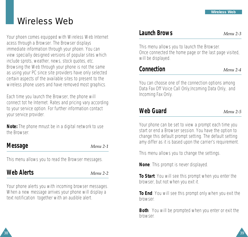 39Wireless Web38Wireless WebYour phoen comes equipped with Wireless Web Internetacess through a Browser. The Browser displaysimmediate information through your phoen. You canview specially designed versions of popular sites whichinclude sprots, weather, news, stock quotes, etc.Browsing the Web through your phone is not the sameas using your PC since site providers have only selectedcertain aspects of the available sites to present to thewireless phone users and have removed most graphics.Each time you launch the Browser, the phone willconnect tot he Internet. Rates and pricing vary accordingto your service option. For further information contactyour service provider.Note: The phone mnust be in a digital network to usethe Browser.Message Menu 2-1This menu allows you to read the Browser messages. Web Alerts Menu 2-2Your phone alerts you with incoming browser messages.When a new message arrives your phone will display atext notification  together with an audible alert. Launch Brows Menu 2-3This menu allows you to launch the Browser.Once connected the home page or the last page visited,will be displayed.Connection Menu 2-4You can choose one of the connection options amongData Fax Off Voice Call Only,Incoming Data Only,  andIncoming Fax Only.Web Guard Menu 2-5Your phone can be set to view a prompt each time youstart or end a Browser session. You have the option tochange this default prompt setting. The default settingamy differ as it is based upon the carrier’s requirement. This menu allows you to change the settings.None: This prompt is never displayed.To Start: You will see this prompt when you enter thebrowser, but not when you exit it.To End: You will see this prompt only when you exit thebrowser.Both:  You will be prompted when you enter or exit thebrowser.