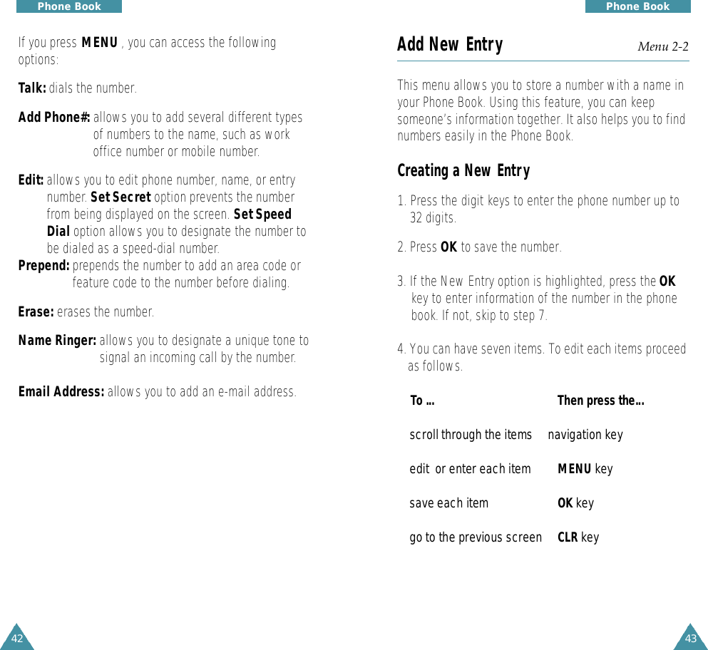 4342Phone BookAdd New Entry Menu 2-2This menu allows you to store a number with a name inyour Phone Book. Using this feature, you can keepsomeone’s information together. It also helps you to findnumbers easily in the Phone Book.Creating a New Entry1. Press the digit keys to enter the phone number up to32 digits.2. Press OK to save the number.3. If the New Entry option is highlighted, press the OKkey to enter information of the number in the phonebook. If not, skip to step 7.4. You can have seven items. To edit each items proceedas follows.To ... Then press the...s c roll through the items     navigation keyedit  or enter each item MENU k e ysave each item OK k e ygo to the previous scre e n CLR k e yPhone BookIf you press MENU , you can access the followingoptions:Talk: dials the number.Add Phone#: allows you to add several different typesof numbers to the name, such as workoffice number or mobile number.Edit: allows you to edit phone number, name, or entrynumber. Set Secret option prevents the numberfrom being displayed on the screen. Set SpeedDial option allows you to designate the number tobe dialed as a speed-dial number.Prepend: prepends the number to add an area code or feature code to the number before dialing.Erase: erases the number.Name Ringer: allows you to designate a unique tone to signal an incoming call by the number.Email Address: allows you to add an e-mail address.