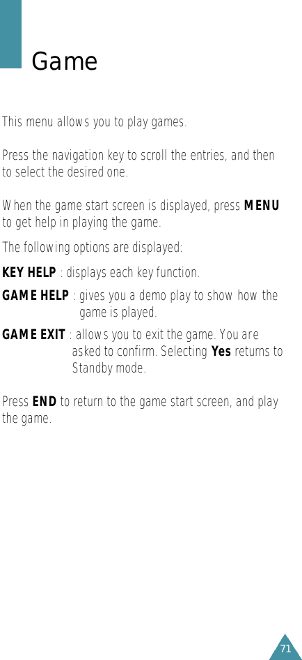 G a m eThis menu allows you to play games.Press the navigation key to scroll the entries, and thento select the desired one.When the game start screen is displayed, press MENUto get help in playing the game.The following options are displayed:KEY HELP : displays each key function.GAME HELP :gives you a demo play to show how thegame is played.GAME EXIT : allows you to exit the game. You areasked to confirm. Selecting Yes returns toStandby mode.Press END to return to the game start screen, and playthe game. 71