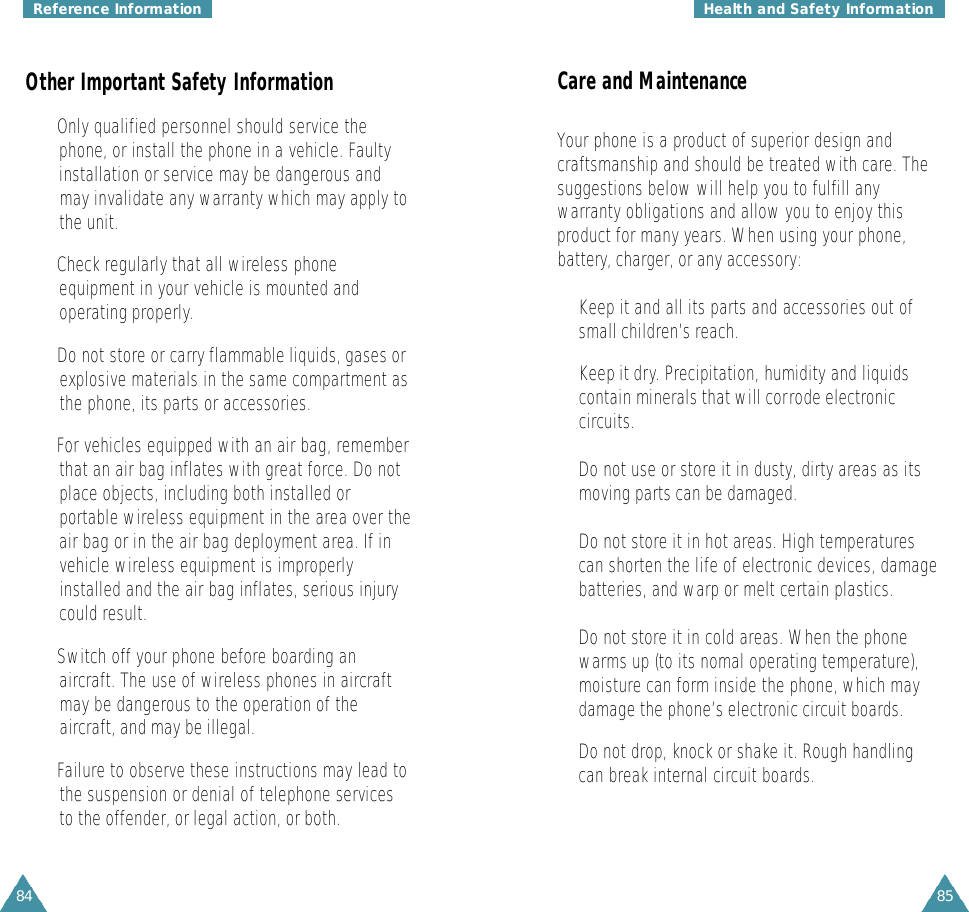 84Reference InformationOther Important Safety Information• Only qualified personnel should service thephone, or install the phone in a vehicle. Faulty installation or service may be dangerous and may invalidate any warranty which may apply tothe unit.• Check regularly that all wireless phone equipment in your vehicle is mounted and operating properly.• Do not store or carry flammable liquids, gases orexplosive materials in the same compartment asthe phone, its parts or accessories.• For vehicles equipped with an air bag, rememberthat an air bag inflates with great force. Do not place objects, including both installed or portable wireless equipment in the area over theair bag or in the air bag deployment area. If invehicle wireless equipment is improperly installed and the air bag inflates, serious injurycould result.• Switch off your phone before boarding an aircraft. The use of wireless phones in aircraft may be dangerous to the operation of the aircraft, and may be illegal.• Failure to observe these instructions may lead tothe suspension or denial of telephone services to the offender, or legal action, or both.85Care and MaintenanceYour phone is a product of superior design andcraftsmanship and should be treated with care. Thesuggestions below will help you to fulfill anywarranty obligations and allow you to enjoy thisproduct for many years. When using your phone,battery, charger, or any accessory:•Keep it and all its parts and accessories out ofsmall children’s reach.• Keep it dry. Precipitation, humidity and liquidscontain minerals that will corrode electroniccircuits.•Do not use or store it in dusty, dirty areas as itsmoving parts can be damaged.•Do not store it in hot areas. High temperaturescan shorten the life of electronic devices, damagebatteries, and warp or melt certain plastics.•Do not store it in cold areas. When the phonewarms up (to its nomal operating temperature),moisture can form inside the phone, which maydamage the phone’s electronic circuit boards.•Do not drop, knock or shake it. Rough handlingcan break internal circuit boards.Health and Safety Information