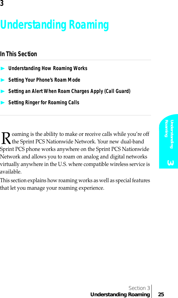 Section 3Understanding Roaming 25Understanding Roaming 33Understanding RoamingIn This Section❿Understanding How Roaming Works❿Setting Your Phone’s Roam Mode❿Setting an Alert When Roam Charges Apply (Call Guard)❿Setting Ringer for Roaming Callsoaming is the ability to make or receive calls while you’re off the Sprint PCS Nationwide Network. Your new dual-band Sprint PCS phone works anywhere on the Sprint PCS Nationwide Network and allows you to roam on analog and digital networks virtually anywhere in the U.S. where compatible wireless service is available. This section explains how roaming works as well as special features that let you manage your roaming experience.R