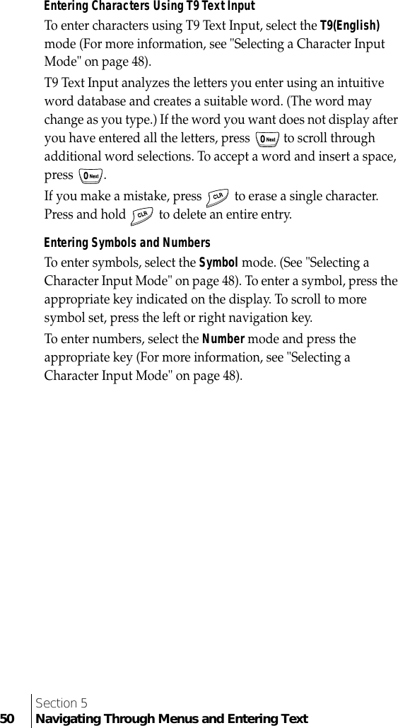 Section 550 Navigating Through Menus and Entering TextEntering Characters Using T9 Text InputTo enter characters using T9 Text Input, select the T9(English) mode (For more information, see &quot;Selecting a Character Input Mode&quot; on page 48).T9 Text Input analyzes the letters you enter using an intuitive word database and creates a suitable word. (The word may change as you type.) If the word you want does not display after you have entered all the letters, press   to scroll through additional word selections. To accept a word and insert a space, press .If you make a mistake, press   to erase a single character. Press and hold   to delete an entire entry.Entering Symbols and NumbersTo enter symbols, select the Symbol mode. (See &quot;Selecting a Character Input Mode&quot; on page 48). To enter a symbol, press the appropriate key indicated on the display. To scroll to more symbol set, press the left or right navigation key.To enter numbers, select the Number mode and press the appropriate key (For more information, see &quot;Selecting a Character Input Mode&quot; on page 48).
