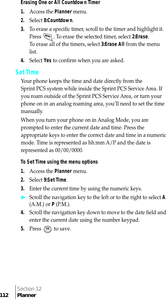 Section 12112 PlannerErasing One or All Countdown Timer1.Access the Planner menu. 2.Select 8:Countdown.3.To erase a speciﬁc timer, scroll to the timer and highlight it. Press  . To erase the selected timer, select 2:Erase.To erase all of the timers, select 3:Erase All from the menu list. 4.Select Yes to conﬁrm when you are asked. Set Time Your phone keeps the time and date directly from the Sprint PCS system while inside the Sprint PCS Service Area. If you roam outside of the Sprint PCS Service Area, or turn your phone on in an analog roaming area, you’ll need to set the time manually. When you turn your phone on in Analog Mode, you are prompted to enter the current date and time. Press the appropriate keys to enter the correct date and time in a numeric mode. Time is represented as hh:mm A/P and the date is represented as 00/00/0000.To Set Time using the menu options1.Access the Planner menu.2.Select 9:Set Time.3.Enter the current time by using the numeric keys.❿Scroll the navigation key to the left or to the right to select A (A.M.) or P (P.M.).4.Scroll the navigation key down to move to the date ﬁeld and enter the current date using the number keypad.5.Press   to save.