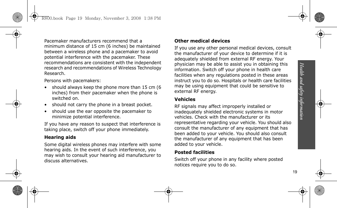 Health and safety information    19Pacemaker manufacturers recommend that a minimum distance of 15 cm (6 inches) be maintained between a wireless phone and a pacemaker to avoid potential interference with the pacemaker. These recommendations are consistent with the independent research and recommendations of Wireless Technology Research.Persons with pacemakers:• should always keep the phone more than 15 cm (6 inches) from their pacemaker when the phone is switched on.• should not carry the phone in a breast pocket.• should use the ear opposite the pacemaker to minimize potential interference.If you have any reason to suspect that interference is taking place, switch off your phone immediately.Hearing aidsSome digital wireless phones may interfere with some hearing aids. In the event of such interference, you may wish to consult your hearing aid manufacturer to discuss alternatives.Other medical devicesIf you use any other personal medical devices, consult the manufacturer of your device to determine if it is adequately shielded from external RF energy. Your physician may be able to assist you in obtaining this information. Switch off your phone in health care facilities when any regulations posted in these areas instruct you to do so. Hospitals or health care facilities may be using equipment that could be sensitive to external RF energy.VehiclesRF signals may affect improperly installed or inadequately shielded electronic systems in motor vehicles. Check with the manufacturer or its representative regarding your vehicle. You should also consult the manufacturer of any equipment that has been added to your vehicle. You should also consult the manufacturer of any equipment that has been added to your vehicle.Posted facilitiesSwitch off your phone in any facility where posted notices require you to do so.R800.book  Page 19  Monday, November 3, 2008  1:38 PM