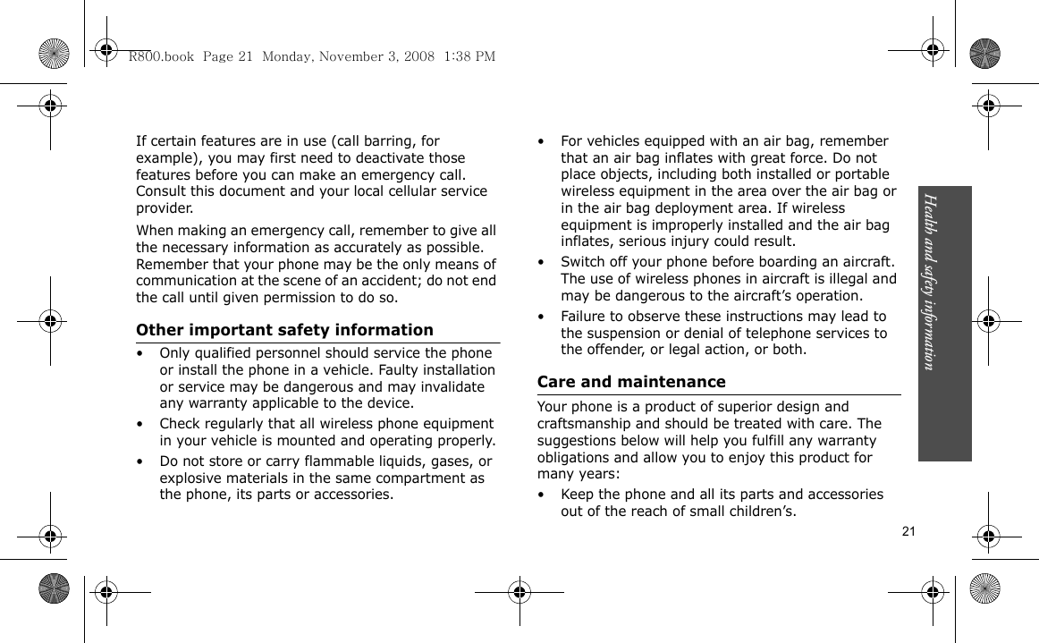 Health and safety information    21If certain features are in use (call barring, for example), you may first need to deactivate those features before you can make an emergency call. Consult this document and your local cellular service provider.When making an emergency call, remember to give all the necessary information as accurately as possible. Remember that your phone may be the only means of communication at the scene of an accident; do not end the call until given permission to do so.Other important safety information• Only qualified personnel should service the phone or install the phone in a vehicle. Faulty installation or service may be dangerous and may invalidate any warranty applicable to the device.• Check regularly that all wireless phone equipment in your vehicle is mounted and operating properly.• Do not store or carry flammable liquids, gases, or explosive materials in the same compartment as the phone, its parts or accessories.• For vehicles equipped with an air bag, remember that an air bag inflates with great force. Do not place objects, including both installed or portable wireless equipment in the area over the air bag or in the air bag deployment area. If wireless equipment is improperly installed and the air bag inflates, serious injury could result.• Switch off your phone before boarding an aircraft. The use of wireless phones in aircraft is illegal and may be dangerous to the aircraft’s operation.• Failure to observe these instructions may lead to the suspension or denial of telephone services to the offender, or legal action, or both.Care and maintenanceYour phone is a product of superior design and craftsmanship and should be treated with care. The suggestions below will help you fulfill any warranty obligations and allow you to enjoy this product for many years:• Keep the phone and all its parts and accessories out of the reach of small children’s.R800.book  Page 21  Monday, November 3, 2008  1:38 PM