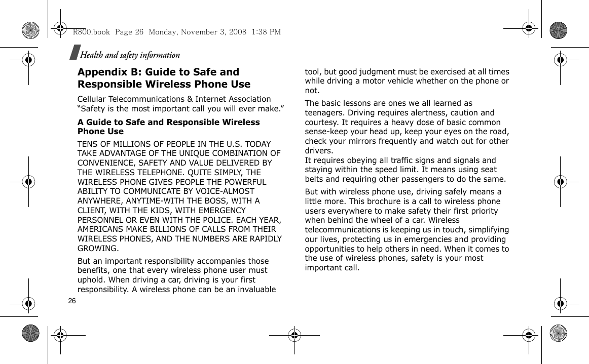26Health and safety informationAppendix B: Guide to Safe and Responsible Wireless Phone UseCellular Telecommunications &amp; Internet Association “Safety is the most important call you will ever make.”A Guide to Safe and Responsible Wireless Phone UseTENS OF MILLIONS OF PEOPLE IN THE U.S. TODAY TAKE ADVANTAGE OF THE UNIQUE COMBINATION OF CONVENIENCE, SAFETY AND VALUE DELIVERED BY THE WIRELESS TELEPHONE. QUITE SIMPLY, THE WIRELESS PHONE GIVES PEOPLE THE POWERFUL ABILITY TO COMMUNICATE BY VOICE-ALMOST ANYWHERE, ANYTIME-WITH THE BOSS, WITH A CLIENT, WITH THE KIDS, WITH EMERGENCY PERSONNEL OR EVEN WITH THE POLICE. EACH YEAR, AMERICANS MAKE BILLIONS OF CALLS FROM THEIR WIRELESS PHONES, AND THE NUMBERS ARE RAPIDLY GROWING.But an important responsibility accompanies those benefits, one that every wireless phone user must uphold. When driving a car, driving is your first responsibility. A wireless phone can be an invaluable tool, but good judgment must be exercised at all times while driving a motor vehicle whether on the phone or not.The basic lessons are ones we all learned as teenagers. Driving requires alertness, caution and courtesy. It requires a heavy dose of basic common sense-keep your head up, keep your eyes on the road, check your mirrors frequently and watch out for other drivers. It requires obeying all traffic signs and signals and staying within the speed limit. It means using seat belts and requiring other passengers to do the same. But with wireless phone use, driving safely means a little more. This brochure is a call to wireless phone users everywhere to make safety their first priority when behind the wheel of a car. Wireless telecommunications is keeping us in touch, simplifying our lives, protecting us in emergencies and providing opportunities to help others in need. When it comes to the use of wireless phones, safety is your most important call.R800.book  Page 26  Monday, November 3, 2008  1:38 PM