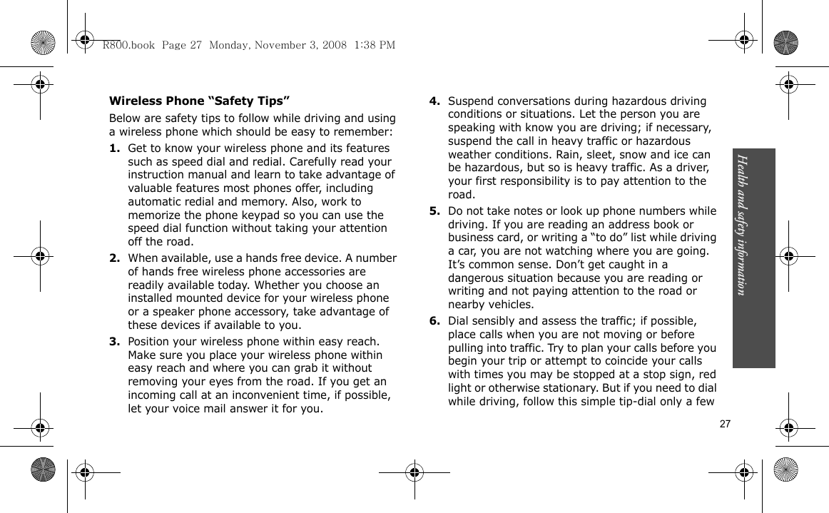 Health and safety information    27Wireless Phone “Safety Tips”Below are safety tips to follow while driving and using a wireless phone which should be easy to remember:1.Get to know your wireless phone and its features such as speed dial and redial. Carefully read your instruction manual and learn to take advantage of valuable features most phones offer, including automatic redial and memory. Also, work to memorize the phone keypad so you can use the speed dial function without taking your attention off the road.2.When available, use a hands free device. A number of hands free wireless phone accessories are readily available today. Whether you choose an installed mounted device for your wireless phone or a speaker phone accessory, take advantage of these devices if available to you.3.Position your wireless phone within easy reach. Make sure you place your wireless phone within easy reach and where you can grab it without removing your eyes from the road. If you get an incoming call at an inconvenient time, if possible, let your voice mail answer it for you.4.Suspend conversations during hazardous driving conditions or situations. Let the person you are speaking with know you are driving; if necessary, suspend the call in heavy traffic or hazardous weather conditions. Rain, sleet, snow and ice can be hazardous, but so is heavy traffic. As a driver, your first responsibility is to pay attention to the road.5.Do not take notes or look up phone numbers while driving. If you are reading an address book or business card, or writing a “to do” list while driving a car, you are not watching where you are going. It’s common sense. Don’t get caught in a dangerous situation because you are reading or writing and not paying attention to the road or nearby vehicles.6.Dial sensibly and assess the traffic; if possible, place calls when you are not moving or before pulling into traffic. Try to plan your calls before you begin your trip or attempt to coincide your calls with times you may be stopped at a stop sign, red light or otherwise stationary. But if you need to dial while driving, follow this simple tip-dial only a few R800.book  Page 27  Monday, November 3, 2008  1:38 PM