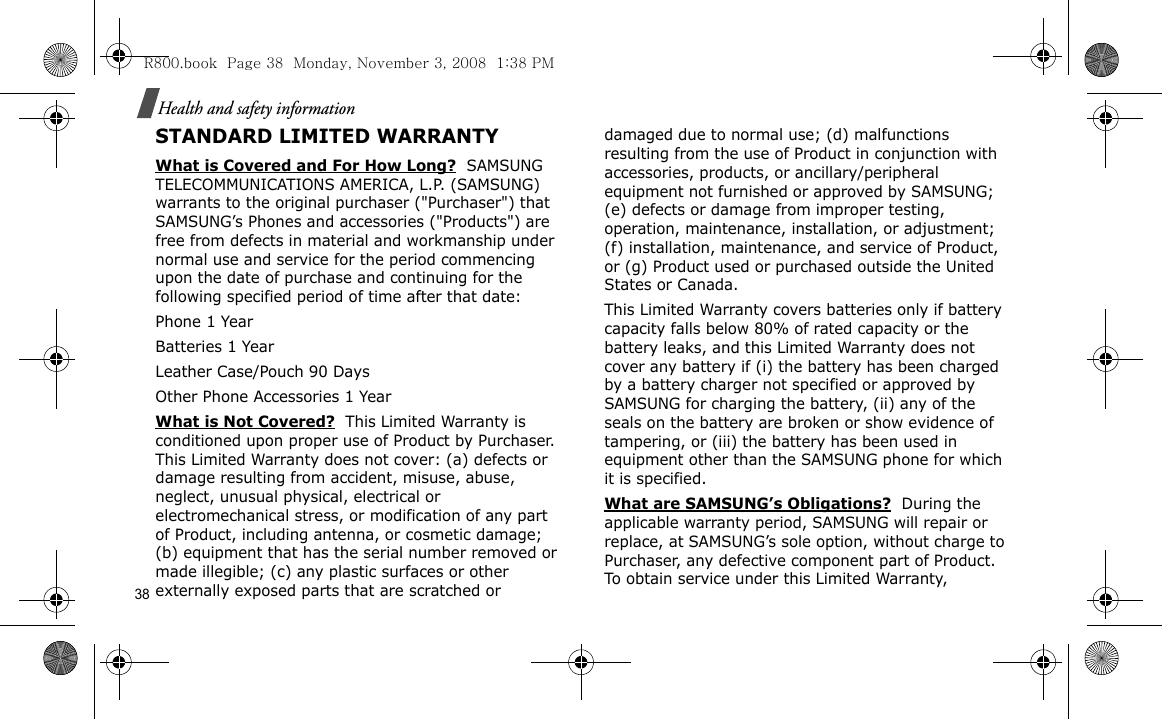 38Health and safety informationSTANDARD LIMITED WARRANTYWhat is Covered and For How Long?  SAMSUNG TELECOMMUNICATIONS AMERICA, L.P. (SAMSUNG) warrants to the original purchaser (&quot;Purchaser&quot;) that SAMSUNG’s Phones and accessories (&quot;Products&quot;) are free from defects in material and workmanship under normal use and service for the period commencing upon the date of purchase and continuing for the following specified period of time after that date:Phone 1 YearBatteries 1 YearLeather Case/Pouch 90 Days Other Phone Accessories 1 YearWhat is Not Covered?  This Limited Warranty is conditioned upon proper use of Product by Purchaser. This Limited Warranty does not cover: (a) defects or damage resulting from accident, misuse, abuse, neglect, unusual physical, electrical or electromechanical stress, or modification of any part of Product, including antenna, or cosmetic damage; (b) equipment that has the serial number removed or made illegible; (c) any plastic surfaces or other externally exposed parts that are scratched or damaged due to normal use; (d) malfunctions resulting from the use of Product in conjunction with accessories, products, or ancillary/peripheral equipment not furnished or approved by SAMSUNG; (e) defects or damage from improper testing, operation, maintenance, installation, or adjustment; (f) installation, maintenance, and service of Product, or (g) Product used or purchased outside the United States or Canada. This Limited Warranty covers batteries only if battery capacity falls below 80% of rated capacity or the battery leaks, and this Limited Warranty does not cover any battery if (i) the battery has been charged by a battery charger not specified or approved by SAMSUNG for charging the battery, (ii) any of the seals on the battery are broken or show evidence of tampering, or (iii) the battery has been used in equipment other than the SAMSUNG phone for which it is specified. What are SAMSUNG’s Obligations?  During the applicable warranty period, SAMSUNG will repair or replace, at SAMSUNG’s sole option, without charge to Purchaser, any defective component part of Product. To obtain service under this Limited Warranty, R800.book  Page 38  Monday, November 3, 2008  1:38 PM
