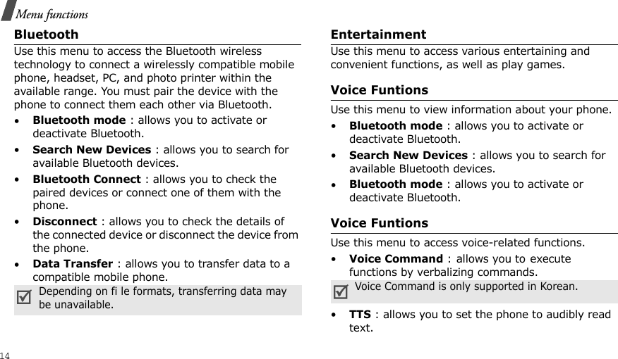 14Menu functionsBluetoothUse this menu to access the Bluetooth wireless technology to connect a wirelessly compatible mobile phone, headset, PC, and photo printer within the available range. You must pair the device with the phone to connect them each other via Bluetooth.•Bluetooth mode : allows you to activate or deactivate Bluetooth.•Search New Devices : allows you to search for available Bluetooth devices.•Bluetooth Connect : allows you to check the paired devices or connect one of them with the phone.•Disconnect : allows you to check the details of the connected device or disconnect the device from the phone.•Data Transfer : allows you to transfer data to a compatible mobile phone.EntertainmentUse this menu to access various entertaining and convenient functions, as well as play games.Voice FuntionsUse this menu to view information about your phone.•Bluetooth mode : allows you to activate or deactivate Bluetooth.•Search New Devices : allows you to search for available Bluetooth devices.•Bluetooth mode : allows you to activate or deactivate Bluetooth.Voice FuntionsUse this menu to access voice-related functions.•Voice Command : allows you to execute functions by verbalizing commands.•TTS : allows you to set the phone to audibly read text.Depending on fi le formats, transferring data may be unavailable.Voice Command is only supported in Korean.