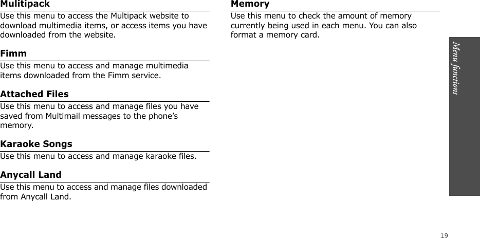 Menu functions  19Mulitipack Use this menu to access the Multipack website to download multimedia items, or access items you have downloaded from the website.FimmUse this menu to access and manage multimedia items downloaded from the Fimm service.Attached FilesUse this menu to access and manage files you have saved from Multimail messages to the phone’s memory.Karaoke SongsUse this menu to access and manage karaoke files.Anycall LandUse this menu to access and manage files downloaded from Anycall Land.MemoryUse this menu to check the amount of memory currently being used in each menu. You can also format a memory card.